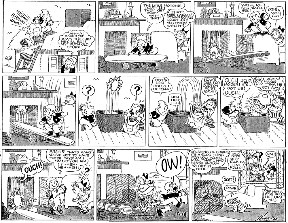 Illustration OCR: WATCH ME AND YOU'LL SEE MORONS! MEOWR RROWR! THEM GET AWAY WAT! THATS MISS TWIDDLES IRONING BOARD! WHAT ARE YOU DOING WITH IT? OOH!A WILD CAT! ROWR! - AH-HA! A WILD CAT DOWWN THE CHIM- NEYLL BET! MY! SUCH OLD STUFF! DOT'S DER ROLLOBETCHA! HOW'S DISS FOR OUD FOIS SAY IT AGAIN! QUCH! HELP!OT MAKES HIM TINK HE GOT AVAY MIT IT! MOIDER! IT'S GOT US! OUCH! ???- ???- HEH! SPEAKING OF BRAINS) ITS A GOOD THING FOR YOU YOUNG THAT I HAD SENSE ENOUGH TO GET IN HERE TALK (HM! BRAINS! THATS WHAT YOUVE GOT TO HAVE THESE DAYS! AM I SMART? OR AM 1? -HEH- HEH-HEH! ZIN OW! KITTY TALK TO HIM ROLLO! OUCH! SCAT! ROWR GIF HIM A KISS ROLLO HE LUFS YOU! 1318 WATCH ME AND YOU'LL SEE MORONS! MEOWR RROWR! THEM GET AWAY WAT! THATS MISS TWIDDLES IRONING BOARD! WHAT ARE YOU DOING WITH IT? OOH!A WILD CAT! ROWR! - AH-HA! A WILD CAT DOWWN THE CHIM- NEYLL BET! MY! SUCH OLD STUFF! DOT'S DER ROLLOBETCHA! HOW'S DISS FOR OUD FOIS SAY IT AGAIN! QUCH! HELP!OT MAKES HIM TINK HE GOT AVAY MIT IT! MOIDER! IT'S GOT US! OUCH! ???- ???- HEH! SPEAKING OF BRAINS) ITS A GOOD THING FOR YOU YOUNG THAT I HAD SENSE ENOUGH TO GET IN HERE TALK (HM! BRAINS! THATS WHAT YOUVE GOT TO HAVE THESE DAYS! AM I SMART? OR AM 1? -HEH- HEH-HEH! ZIN OW! KITTY TALK TO HIM ROLLO! OUCH! SCAT! ROWR GIF HIM A KISS ROLLO HE LUFS YOU! 1318