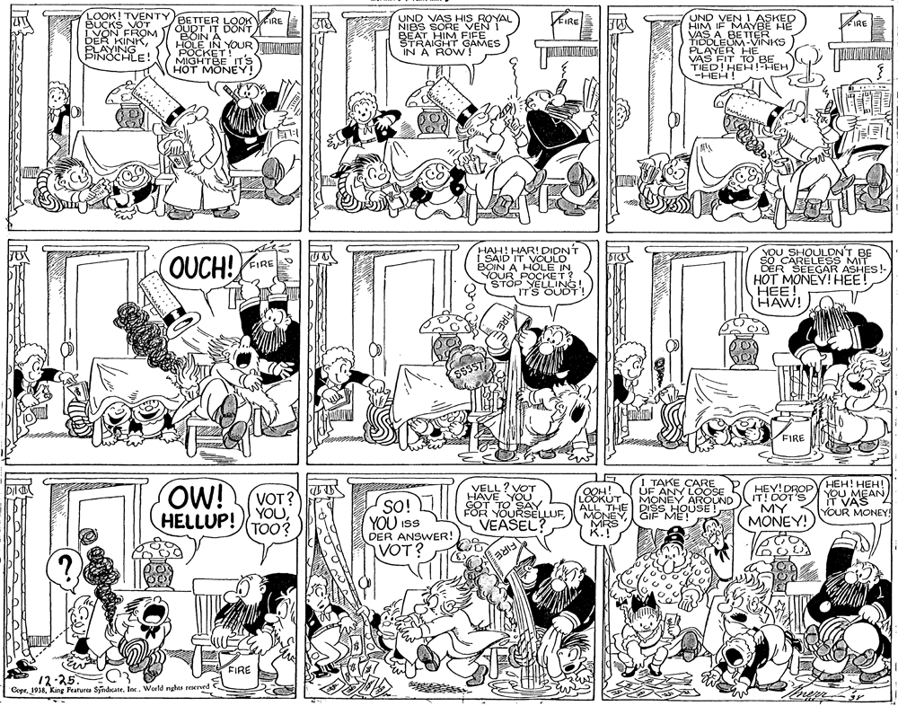 Jaw OCR: LOOK! TVENTY BETTER LOOK BUCKS VOT IVON FROM DER KINK6LAYINE! UND VEN I ASKED HIM IF MAYBE HE VAS A BETTER UND VAS HIS ROYAL NIBS SORE VEN I FIFE IRE OUDT IT DONT BOIN A HOLE IN YOUR NIWN POCKET! MIGHTBE IT'S HOT MONEY! BEATHIN GAMES IN A ROW! PODLEUM-VINKS VAS FIT TO BE TIED! HEH!!FHEH -HEH! HAH! HAR! DIDNT I SAID IT VOULO BOIN A HOLE IN YOUR POCKET? STOP YELLING IT'S OUDT YOU SHOULDN'T BE SO CARELESS MIT OUCH! FIRE SEEGAR ASHES!- HOT MONEY! HEE! HEE! HAW! FIRE LG OW! VELEV OT 88 YOURSELLUFTAKE CARE ÚF ANY LOÖSE MONEY AROUND THE DIŠS HOUSE !HEY! DROP ITT0OT'S HVAS MY MONEY! ???! ???! YOU MEAN) YOUR MONEY! VOT? LOOKUT HELLUP! YOUTOO? SO! YOU ISS DER ANSWER! VOT? FIRE FIRE 12-25 CoprKing Fearures Syndicate. Inc. World rights reserved LOOK! TVENTY BETTER LOOK BUCKS VOT IVON FROM DER KINK6LAYINE! UND VEN I ASKED HIM IF MAYBE HE VAS A BETTER UND VAS HIS ROYAL NIBS SORE VEN I FIFE IRE OUDT IT DONT BOIN A HOLE IN YOUR NIWN POCKET! MIGHTBE IT'S HOT MONEY! BEATHIN GAMES IN A ROW! PODLEUM-VINKS VAS FIT TO BE TIED! HEH!!FHEH -HEH! HAH! HAR! DIDNT I SAID IT VOULO BOIN A HOLE IN YOUR POCKET? STOP YELLING IT'S OUDT YOU SHOULDN'T BE SO CARELESS MIT OUCH! FIRE SEEGAR ASHES!- HOT MONEY! HEE! HEE! HAW! FIRE LG OW! VELEV OT 88 YOURSELLUFTAKE CARE ÚF ANY LOÖSE MONEY AROUND THE DIŠS HOUSE !HEY! DROP ITT0OT'S HVAS MY MONEY! ???! ???! YOU MEAN) YOUR MONEY! VOT? LOOKUT HELLUP! YOUTOO? SO! YOU ISS DER ANSWER! VOT? FIRE FIRE 12-25 CoprKing Fearures Syndicate. Inc. World rights reserved