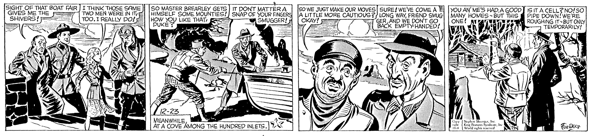 Art OCR: SIGHT OF THAT BOAT FAIR ITHINK THOSE SAME GIVES ME THE SHIVERS! SO MASTER BREARLEY GETS HIMSELF SOME MOUNTIES! SNAP OF YOUR FINGERS A LITTLE MORE CAUTIOUS? LONG WAYFRIEND SMUG MANY HOMES -BUT THIS PIPE DOWN!WE'RE HOW YOU LIKE THAT S PUKÉ IT DONT MATTËRA sO WE JUST MAKE OUR MOVES SURE! WE'VE COME A E YOU AN' ME'S HAD.A GOOD) IS ITA CELL? NO!SO TOO.I REAUE IN ITE DOl TWO MEN WERE SMUGGER! GER AND WE DON'T GO BACK EMPTYHANDED! OKAY! ONE! A ROUGHING IT BUT ONLY TEMPORARILY! 12-23 MEANWHILE. ÄT A COVE AMONG THE HUNDRED INLETS. SIGHT OF THAT BOAT FAIR ITHINK THOSE SAME GIVES ME THE SHIVERS! SO MASTER BREARLEY GETS HIMSELF SOME MOUNTIES! SNAP OF YOUR FINGERS A LITTLE MORE CAUTIOUS? LONG WAYFRIEND SMUG MANY HOMES -BUT THIS PIPE DOWN!WE'RE HOW YOU LIKE THAT S PUKÉ IT DONT MATTËRA sO WE JUST MAKE OUR MOVES SURE! WE'VE COME A E YOU AN' ME'S HAD.A GOOD) IS ITA CELL? NO!SO TOO.I REAUE IN ITE DOl TWO MEN WERE SMUGGER! GER AND WE DON'T GO BACK EMPTYHANDED! OKAY! ONE! A ROUGHING IT BUT ONLY TEMPORARILY! 12-23 MEANWHILE. ÄT A COVE AMONG THE HUNDRED INLETS.