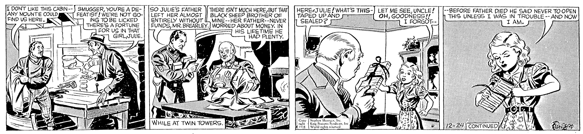 Font OCR: FDONT UKE THIS CABIN--) SMUGGERYOURE A DElET HER ALMOST WE'RE M O ING TO BE LICKED THERES A FORTUNE FOR US IN THAT GIRLJULIE. THERE ISNT MUCH HEREBUT THAT BLACK SHEEP BROTHER OF ENTIRELY WITHOUT IL MINE-- HER FATHER--NEVER FUNDSMR. BREARLEY. WORRIED ABOUT MONEY. IN HIS LIFETME HE HAD PLENTY. HERE JUJE WHAT'S THIS- LET ME SEEUNCLE! TAPED UP AND OHGOODNESS! SEALED? --BEFORE FATHER DIED HE SAID NEVER TO OPEN THIS UNLESS I WAS IN TROUBLE -- AND NOW I AM. SO JULIE'S FATHER ANY MOUNTIE COULD FIND US HERE. FEAT ST!W I FORGÖT-- C Sn SkangnInc. WHILE AT TWIN TOWERS. D 12-24 CONTINUED FDONT UKE THIS CABIN--) SMUGGERYOURE A DElET HER ALMOST WE'RE M O ING TO BE LICKED THERES A FORTUNE FOR US IN THAT GIRLJULIE. THERE ISNT MUCH HEREBUT THAT BLACK SHEEP BROTHER OF ENTIRELY WITHOUT IL MINE-- HER FATHER--NEVER FUNDSMR. BREARLEY. WORRIED ABOUT MONEY. IN HIS LIFETME HE HAD PLENTY. HERE JUJE WHAT'S THIS- LET ME SEEUNCLE! TAPED UP AND OHGOODNESS! SEALED? --BEFORE FATHER DIED HE SAID NEVER TO OPEN THIS UNLESS I WAS IN TROUBLE -- AND NOW I AM. SO JULIE'S FATHER ANY MOUNTIE COULD FIND US HERE. FEAT ST!W I FORGÖT-- C Sn SkangnInc. WHILE AT TWIN TOWERS. D 12-24 CONTINUED