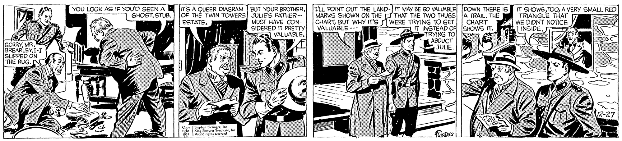 Comics OCR: IT'S A QUEER DIAGRAM BUT YOUR BROTHERI'LL POINT OUT THE LAND-IT MAY BE SO VALUABLE POWN THERE IT SHOWSA VERY SMALL RED TRIANGLE THAT WE DIDN'T NOTICE YOU LOOK AG IF YOU'D SEEN A GHOSTSTUB. oE THE TWIN TOWERS JULIE'S FATHER-- MUST HAVE CON- SIDERED IT PRETTY VALUABLE. MARKS SHOWN ON THE FTHAT THE TWO THUGS A TRAIL. THE CHARTBUT WHY IT'S WERE TRYING TO GET|| CHART VALUABLE -- ESTATE. IT INSTEAD OF SHOWS IT. INSIDE. TRYING TO ABDUCT JULIE. CORRYMR. BREARLEYI SLIPPED ON THE RUG. N 12-27 19 Wirll rts d IT'S A QUEER DIAGRAM BUT YOUR BROTHERI'LL POINT OUT THE LAND-IT MAY BE SO VALUABLE POWN THERE IT SHOWSA VERY SMALL RED TRIANGLE THAT WE DIDN'T NOTICE YOU LOOK AG IF YOU'D SEEN A GHOSTSTUB. oE THE TWIN TOWERS JULIE'S FATHER-- MUST HAVE CON- SIDERED IT PRETTY VALUABLE. MARKS SHOWN ON THE FTHAT THE TWO THUGS A TRAIL. THE CHARTBUT WHY IT'S WERE TRYING TO GET|| CHART VALUABLE -- ESTATE. IT INSTEAD OF SHOWS IT. INSIDE. TRYING TO ABDUCT JULIE. CORRYMR. BREARLEYI SLIPPED ON THE RUG. N 12-27 19 Wirll rts d