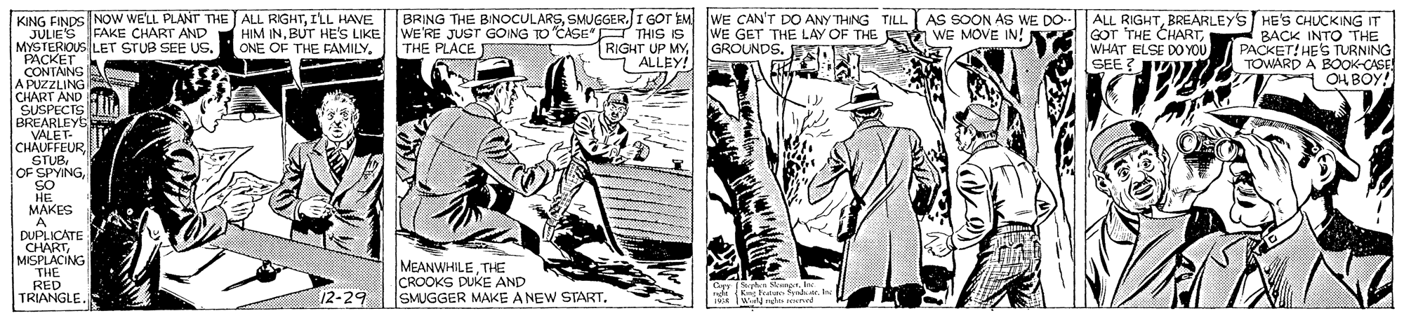 Illustration OCR: KING FINDS NOW WELL PLANTr THE ALL RIGHTI'LL HAVE JULIE'S FAKE CHART AND MYSTERIOUS LET STUB SEE US. PACKET CONTAINS A PUZZLING CHART AND SUSPECTS BREARLEYS VALET- CHAUFFEURSO HE BRING THE BINOCULARSSMUGGER. I GOT EM WE CAN'T DO ANY THING TILL. WE'RE JUST GOING TO CASE" THIS IS THE PLACE AS SOON AS WE DO- ALL RIGHTBREARLEYS HE'S CHUCKING IT BACK INTO THE PACKET! HES TURNING TOWARD A BOOK-CASE OH BOY! HIM INBUT HE'S LIKE ONE OF THE FAMILYALLEY! WE GET THE LAY OF THE E WE MOVE IN! GROUNDS. E GOT THE CHARTWHAT ELSE DO YOU SEE ??? MAKES A DUPLICATE CHARTMISPLACING THE RED TRIANGLE. MEANWHILETHE CROOKS DUKE AND SMUGGER MAKE A NEW START12-29 Gyy hen SkngnKng Feae Sya . Ine PR IWil an eed KING FINDS NOW WELL PLANTr THE ALL RIGHTI'LL HAVE JULIE'S FAKE CHART AND MYSTERIOUS LET STUB SEE US. PACKET CONTAINS A PUZZLING CHART AND SUSPECTS BREARLEYS VALET- CHAUFFEUROF SPYINGSO HE BRING THE BINOCULARSSMUGGER. I GOT EM WE CAN'T DO ANY THING TILL. WE'RE JUST GOING TO CASE" THIS IS THE PLACE AS SOON AS WE DO- ALL RIGHTBREARLEYS HE'S CHUCKING IT BACK INTO THE PACKET! HES TURNING TOWARD A BOOK-CASE OH BOY! HIM INBUT HE'S LIKE ONE OF THE FAMILYRIGHT UP MYALLEY! WE GET THE LAY OF THE E WE MOVE IN! GROUNDS. E GOT THE CHARTWHAT ELSE DO YOU SEE ??? MAKES A DUPLICATE CHARTMISPLACING THE RED TRIANGLE. MEANWHILETHE CROOKS DUKE AND SMUGGER MAKE A NEW START12-29 Gyy hen SkngnKng Feae Sya . Ine PR IWil an eed