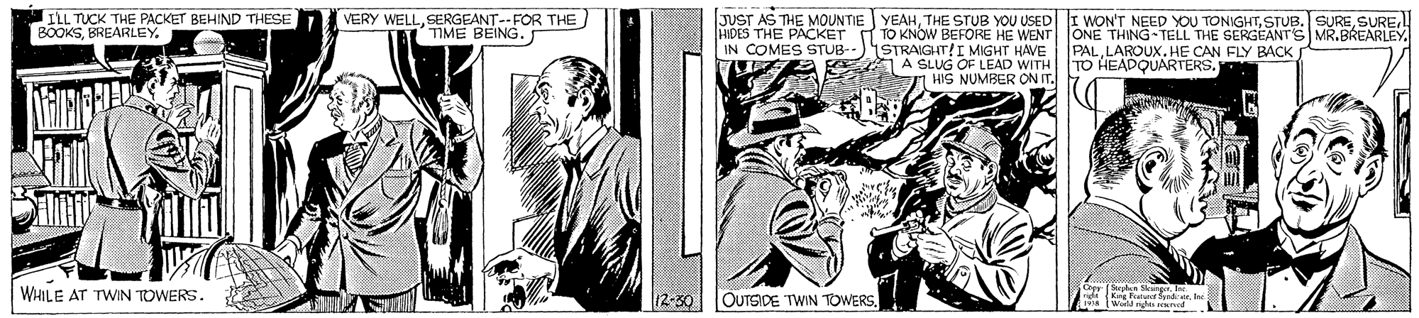 Line OCR: JUST AS THE MOUNTIE YEAHHIDES THE PACKET T TO KNOWW BEFORE HE WENT ONE THING- TELL THE SERGEANT'S MR.BREARLEY IN COMES STUB--)ISTRAIGHT!I MIGHT HAVE PALLAROUX. HE CAN FLY BACK g A SLUG OF LEAD WITH TO HEADQUARTERS. HIS NUMBER ON IT. ILL TUCK THE PACKET BEHIND THESE BOOKSBREARLEY. VERY WELLSERGEANT--FOR THE TIME BEING. WHILE AT TWIN TOWERS. 12-30 OUTSIDE TWIN TOWERS. Ka Peaturotord. la Wild n ned JUST AS THE MOUNTIE YEAHTHE STUB YOU USEDI WON'T NEED YOU TONIGHTSTUB. SUREHIDES THE PACKET T TO KNOWW BEFORE HE WENT ONE THING- TELL THE SERGEANT'S MR.BREARLEY IN COMES STUB--)ISTRAIGHT!I MIGHT HAVE PALLAROUX. HE CAN FLY BACK g A SLUG OF LEAD WITH TO HEADQUARTERS. HIS NUMBER ON IT. ILL TUCK THE PACKET BEHIND THESE BOOKSBREARLEY. VERY WELLSERGEANT--FOR THE TIME BEING. WHILE AT TWIN TOWERS. 12-30 OUTSIDE TWIN TOWERS. Ka Peaturotord. la Wild n ned