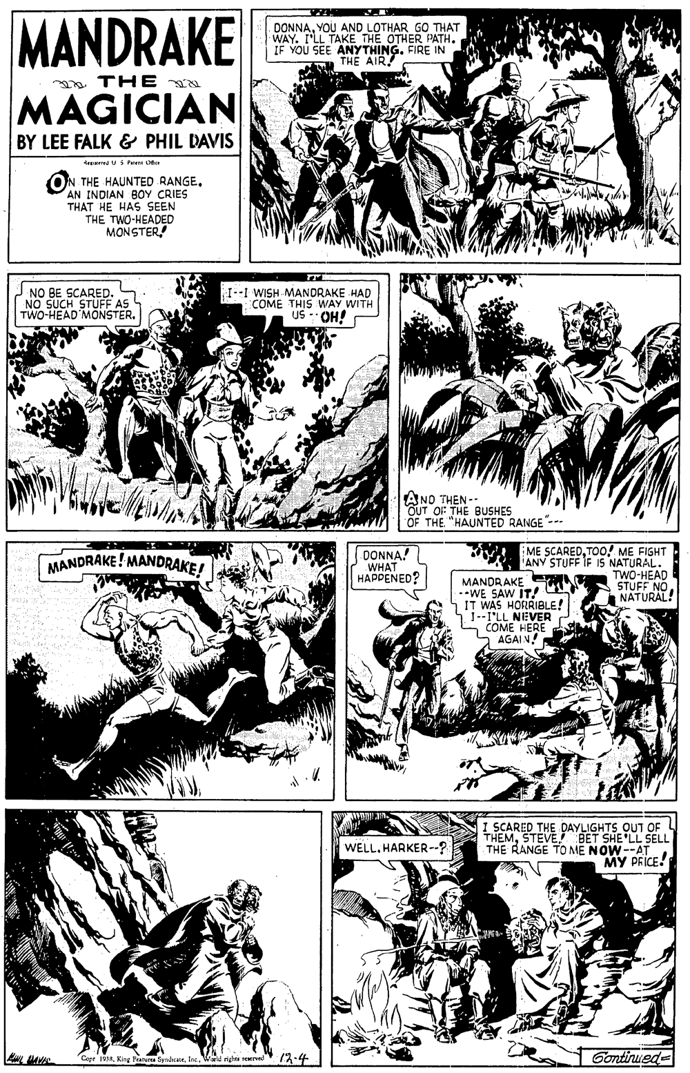 Art OCR: MANDRAKE MAGICIAN DONNAYOU AND LOTHAR GO THAT WAY. I'LL TAKE THE OTHER PATH. IF YOU SEE ANYTHINGFIRE IN THE AIR TH E BY LEE FALK & PHIL DAVIS Arnd Fu e ON THE HAUNTED RANGEAN INDIAN BOY CRIES THAT HE HAS SEEN THE TWO-HEADED MONSTERNO BE SCARED. NO SUCH STUFF AS TWO-HEAD MONSTER. 1--I WISH MANDRAKE HAD COME THIS WAY WITH US -OH! AND THEN - OUT OF THE BUSHES OF THE. "HAUNTED RANGE"-- DONNA! WHAT HAPPENED? ME SCAREDTOo! ME FIGHT ANY STUFF IF IS NATURAL. TWO-HEAD STUFF NO. NATURAL! MANDRAKE! MANDRAKE! MANDRAKE MAT *WE SAW IT! 5IT WAS HORRIBLE! 1-I'LL NEVER S COME HERE AGAIN! I SCARED THE DAYLIGHTS OUT OF THEMBET SHE'LL SELL THE RANGE TO ME NOW--AT MY PRICE! WELLHARKER--? Copr 1934Weid rightu nerval 13-4 Gontinuede MANDRAKE MAGICIAN DONNAYOU AND LOTHAR GO THAT WAY. I'LL TAKE THE OTHER PATH. IF YOU SEE ANYTHINGFIRE IN THE AIR TH E BY LEE FALK & PHIL DAVIS Arnd Fu e ON THE HAUNTED RANGEAN INDIAN BOY CRIES THAT HE HAS SEEN THE TWO-HEADED MONSTERNO BE SCARED. NO SUCH STUFF AS TWO-HEAD MONSTER. 1--I WISH MANDRAKE HAD COME THIS WAY WITH US -OH! AND THEN - OUT OF THE BUSHES OF THE. "HAUNTED RANGE"-- DONNA! WHAT HAPPENED? ME SCAREDTOo! ME FIGHT ANY STUFF IF IS NATURAL. TWO-HEAD STUFF NO. NATURAL! MANDRAKE! MANDRAKE! MANDRAKE MAT *WE SAW IT! 5IT WAS HORRIBLE! 1-I'LL NEVER S COME HERE AGAIN! I SCARED THE DAYLIGHTS OUT OF THEMBET SHE'LL SELL THE RANGE TO ME NOW--AT MY PRICE! WELLHARKER--? Copr 1934King Fratua SynarateWeid rightu nerval 13-4 Gontinuede