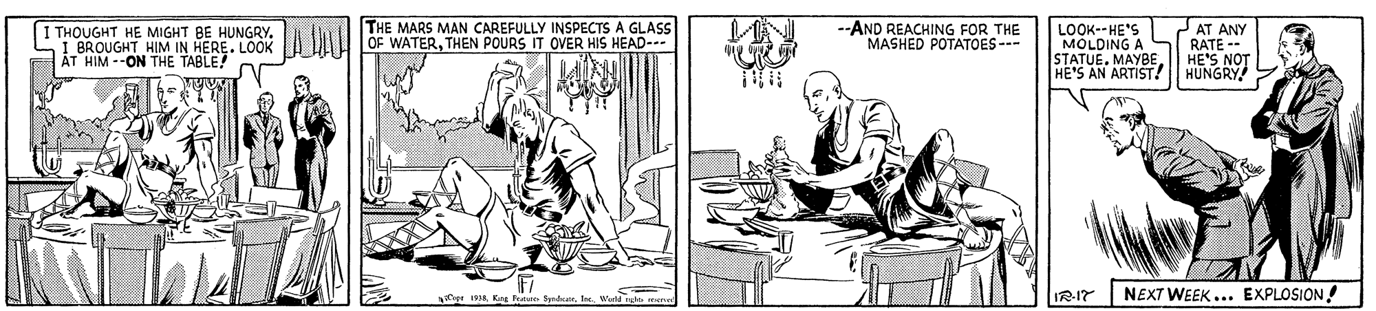 Line art OCR: THE MARS MAN CAREFULLY INSPECTS A GLASS OF WATERTHEN POURS IT OVER HIS HEAD-.. --AND REACHING FOR THE MASHED POTATOES--- THOUGHT HE MIGHT BE HUNGRY. I BROUGHT HIM IN HERE. LOOK ?T HIM --ON THE TABLE! LOOK--HE'S MOLDING A STATUE. MAYBEHE'S AN ARTIST! AT ANY RATE -- HE'S NOT HUNGRY IR-17 NEXT WEEK ... EXPLOSION! Cepe 1998 Kng Frature SyndicaeWerld nle en THE MARS MAN CAREFULLY INSPECTS A GLASS OF WATERTHEN POURS IT OVER HIS HEAD-.. --AND REACHING FOR THE MASHED POTATOES--- THOUGHT HE MIGHT BE HUNGRY. I BROUGHT HIM IN HERE. LOOK ?T HIM --ON THE TABLE! LOOK--HE'S MOLDING A STATUE. MAYBEHE'S AN ARTIST! AT ANY RATE -- HE'S NOT HUNGRY IR-17 NEXT WEEK ... EXPLOSION! Cepe 1998 Kng Frature SyndicaeWerld nle en