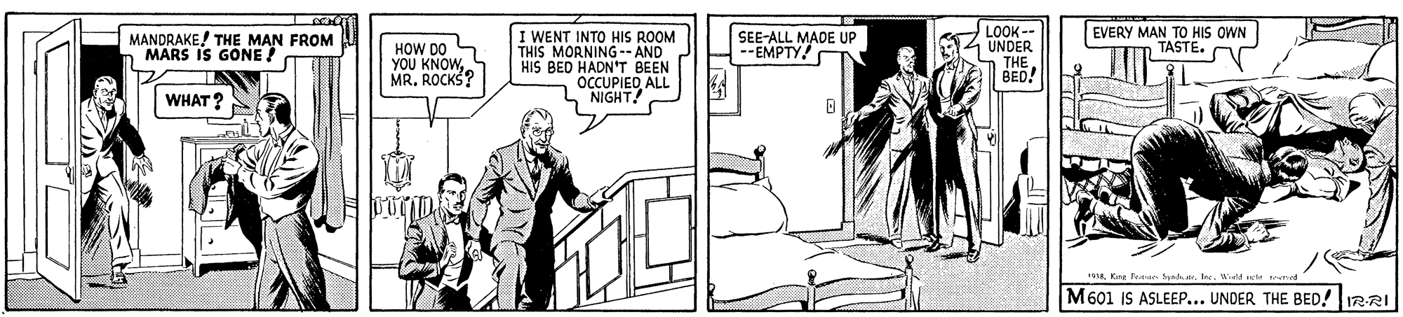 Elbow OCR: I WENT INTO HIS ROOM THIS MORNING- AND HIS BED HADN'T BEEN OCCUPIED ALL NIGHT LOOK -- UNDER THE BED! MANDRAKE! THE MAN FROM MARS IS GONE ! HOW DO S YOU KNOWMR. ROCKS? SEE-ALL MADE UP EMPTY! EVERY MAN TO HIS OWN TASTE. WHAT? Kne Teate h tr. Ine. Wiel e eme M601 IS ASLEEP... UNDER THE BED! IRRI I WENT INTO HIS ROOM THIS MORNING- AND HIS BED HADN'T BEEN OCCUPIED ALL NIGHT LOOK -- UNDER THE BED! MANDRAKE! THE MAN FROM MARS IS GONE ! HOW DO S YOU KNOWMR. ROCKS? SEE-ALL MADE UP EMPTY! EVERY MAN TO HIS OWN TASTE. WHAT? Kne Teate h tr. Ine. Wiel e eme M601 IS ASLEEP... UNDER THE BED! IRRI