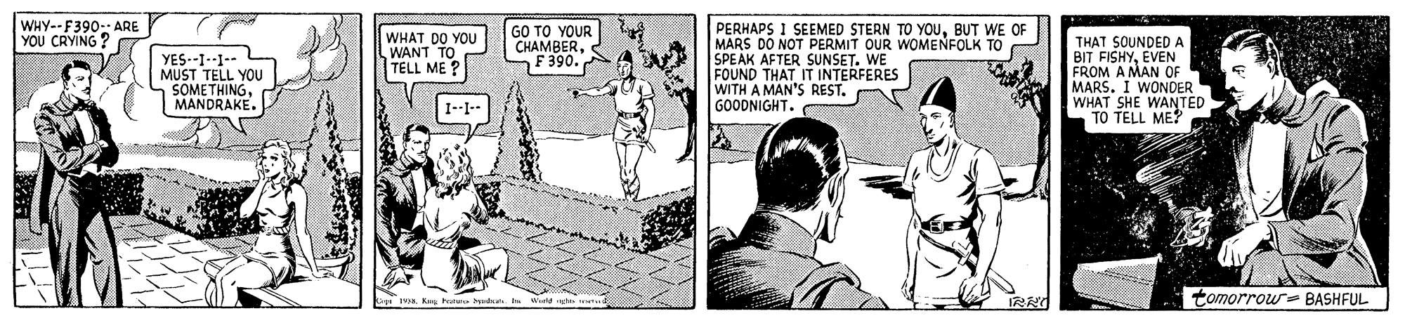 Adaptation OCR: WHY--F390-: ARE YOU CRYING? PERHAPS 1 SEEMED STERN TO YOUBUT WE OF MARS DO NOT PERMIT OUR WOMENFOLK TO SPEAK AFTER SUNSET. WE FOUND THAT IT INTERFERES WITH A MAN'S REST. GOODNIGHT. WHAT DO YOU WANT TO TELL ME GO TO YOUR CHAMBERF 390. YES--1--1-- MUST TELL YOU SOMETHINGMANDRAKE. THAT SOUNDED A BIT FISHYEVEN FROM A MAN OF MARS. I WONDER WHAT SHE WANTED TO TELL ME? 1--I-- tomorrow- BASHFUL WHY--F390-: ARE YOU CRYING? PERHAPS 1 SEEMED STERN TO YOUBUT WE OF MARS DO NOT PERMIT OUR WOMENFOLK TO SPEAK AFTER SUNSET. WE FOUND THAT IT INTERFERES WITH A MAN'S REST. GOODNIGHT. WHAT DO YOU WANT TO TELL ME GO TO YOUR CHAMBERF 390. YES--1--1-- MUST TELL YOU SOMETHINGMANDRAKE. THAT SOUNDED A BIT FISHYEVEN FROM A MAN OF MARS. I WONDER WHAT SHE WANTED TO TELL ME? 1--I-- tomorrow- BASHFUL