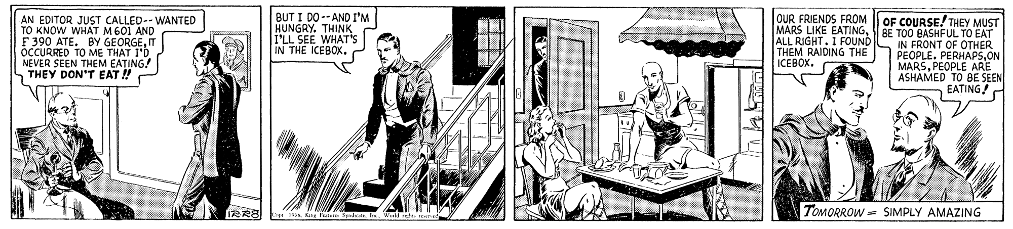 Sketch OCR: AN EDITOR JUST CALLED-- WANTED TO KNOW WHAT M601 AND F 390 ATE. BY GEORGEIT ocCURRED TO ME THAT I'D NEVER SEEN THEM EATING! S THEY DON'T EAT ! BUT I DO--AND I'M HUNGRY. THINK I'LL SEE WHAT'S IN THE ICEBOX.ALL RIGHT. I FOUND THEM RAIDING THE ICEBOX. OUR FRIENDS FROM OF COURSE! THEY MUST TOO BASHFUL TO EAT IN FRONT OF OTHER PEOPLE. PERHAP5ON MARSPEOPLE ARE ASHAMED TO BE SEEN EATING! RR8 TOMORROW = SIMPLY AMAZING 1VE AN EDITOR JUST CALLED-- WANTED TO KNOW WHAT M601 AND F 390 ATE. BY GEORGEIT ocCURRED TO ME THAT I'D NEVER SEEN THEM EATING! S THEY DON'T EAT ! BUT I DO--AND I'M HUNGRY. THINK I'LL SEE WHAT'S IN THE ICEBOX.MARS LIKE EATINGALL RIGHT. I FOUND THEM RAIDING THE ICEBOX. OUR FRIENDS FROM OF COURSE! THEY MUST TOO BASHFUL TO EAT IN FRONT OF OTHER PEOPLE. PERHAP5ON MARSPEOPLE ARE ASHAMED TO BE SEEN EATING! RR8 TOMORROW = SIMPLY AMAZING 1VK Fee Sydat