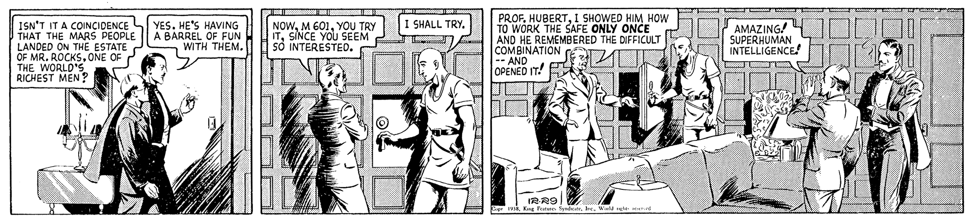 Fictional character OCR: PROF. HUBERT1 SHOWED HIM HOW TO WORK THE SAFE ONLY ONCE AND HE REMEMBERED THE DIFFICULT COMBINATION C OPENED IT! P -AND I SHALL TRY. ISN'T IT A COINCIDENCE THAT THE MARS PEOPLE LANDED ON THE ESTATE OF MR. ROCKS.ONE OF 2 THE WORLD'S RICHEST MEN? YES. HE'S HAVING A BARREL OF FUN WITH THEM. NOWYOU TRY ITSINCE YOU SEEM sO INTERESTED. AMAZING! SUPERHUMAN INTELLIGENCE IRR9 King Featune. SsndicWard gle eed PROF. HUBERT1 SHOWED HIM HOW TO WORK THE SAFE ONLY ONCE AND HE REMEMBERED THE DIFFICULT COMBINATION C OPENED IT! P -AND I SHALL TRY. ISN'T IT A COINCIDENCE THAT THE MARS PEOPLE LANDED ON THE ESTATE OF MR. ROCKS.ONE OF 2 THE WORLD'S RICHEST MEN? YES. HE'S HAVING A BARREL OF FUN WITH THEM. NOWM 601YOU TRY ITSINCE YOU SEEM sO INTERESTED. AMAZING! SUPERHUMAN INTELLIGENCE IRR9 King Featune. SsndicWard gle eed