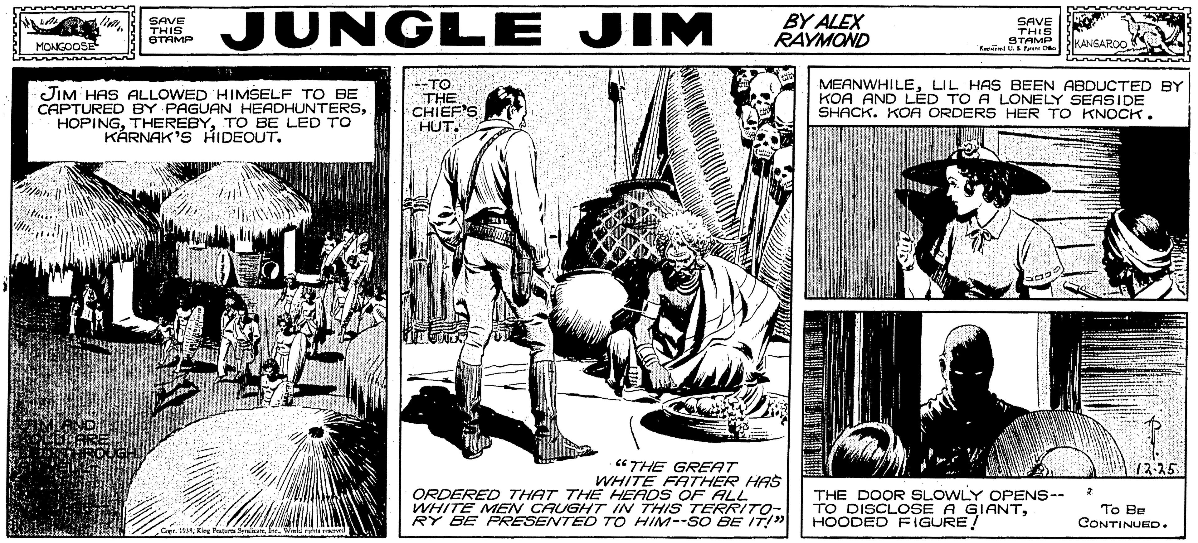 Fiction OCR: JUNGL E JIM BY ALEX RAYMOND SAVE SAVE THIS STAMP Ein O THIS STAMP KANSAROO JIM HAS ALLOWED HIMSELF TO BE CAPTURED BY PAGUAN HEADHUNTERSTO BE LED TO KÅRNAK'S HIDEOUT. --TO THE CHIEF'S HUT. MEANWHILELIL HAS BEEN ABDUCTED BY KOA AND LED TO A LONELY SEASIDE SHACK. KOA ORDERS HER TO KNOCK. "THE GREAT WHITE FATHER HAS ORDERED THAT THE HEADS OF ALL WHITE MEN CAUGHT IN THIS TERRITO- RY BE PRESENTED TO HIM--SO BE IT!" 12-25 THE DOOR SLOWLY OPENS-- TO DISCLOSE A GIANTHOODED FIGURE! To Be CONTINUED. JUNGL E JIM BY ALEX RAYMOND SAVE SAVE THIS STAMP Ein O THIS STAMP KANSAROO JIM HAS ALLOWED HIMSELF TO BE CAPTURED BY PAGUAN HEADHUNTERSTO BE LED TO KÅRNAK'S HIDEOUT. --TO THE CHIEF'S HUT. MEANWHILELIL HAS BEEN ABDUCTED BY KOA AND LED TO A LONELY SEASIDE SHACK. KOA ORDERS HER TO KNOCK. "THE GREAT WHITE FATHER HAS ORDERED THAT THE HEADS OF ALL WHITE MEN CAUGHT IN THIS TERRITO- RY BE PRESENTED TO HIM--SO BE IT!" 12-25 THE DOOR SLOWLY OPENS-- TO DISCLOSE A GIANTHOODED FIGURE! To Be CONTINUED.