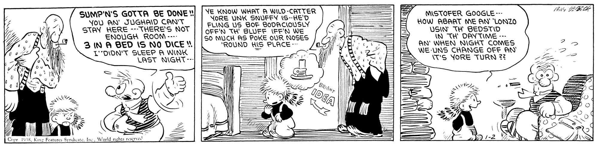 Line OCR: SUMP'N'S GOTTA BE DONE ! YOU AN' JUGHAID CAN'T STAY HERE -- THERE'S NOT ENOUGH ROOM -... 3 IN A BED IS NO DICE ! I"DION'T SLEEP A WINK LAST NIGHT.. YE KNOW WHAT A WILD-CATTER YORE UNK SNUFFY IS--HE'D FLING US BOF BODACIOUSLY OFF'N TH' BLUFF IFF'N WE SO MUCH AS POKE OUR NOSES ROUND HIS PLACE MISTOFER GOOGLE.. HOW ABAAT ME AN 'LONZO USIN TH BEDSTID IN TH' DAYTIME ..- AN' WHEN NIGHT COMES WE-UNS CHANGE OFF AN IT'S YORE TURN ?? BRIGHT ut IDEA Cipr 1W18King Features Syndh:at. In:. World nehts resne SUMP'N'S GOTTA BE DONE ! YOU AN' JUGHAID CAN'T STAY HERE -- THERE'S NOT ENOUGH ROOM -... 3 IN A BED IS NO DICE ! I"DION'T SLEEP A WINK LAST NIGHT.. YE KNOW WHAT A WILD-CATTER YORE UNK SNUFFY IS--HE'D FLING US BOF BODACIOUSLY OFF'N TH' BLUFF IFF'N WE SO MUCH AS POKE OUR NOSES ROUND HIS PLACE MISTOFER GOOGLE.. HOW ABAAT ME AN 'LONZO USIN TH BEDSTID IN TH' DAYTIME ..- AN' WHEN NIGHT COMES WE-UNS CHANGE OFF AN IT'S YORE TURN ?? BRIGHT ut IDEA Cipr 1W18King Features Syndh:at. In:. World nehts resne