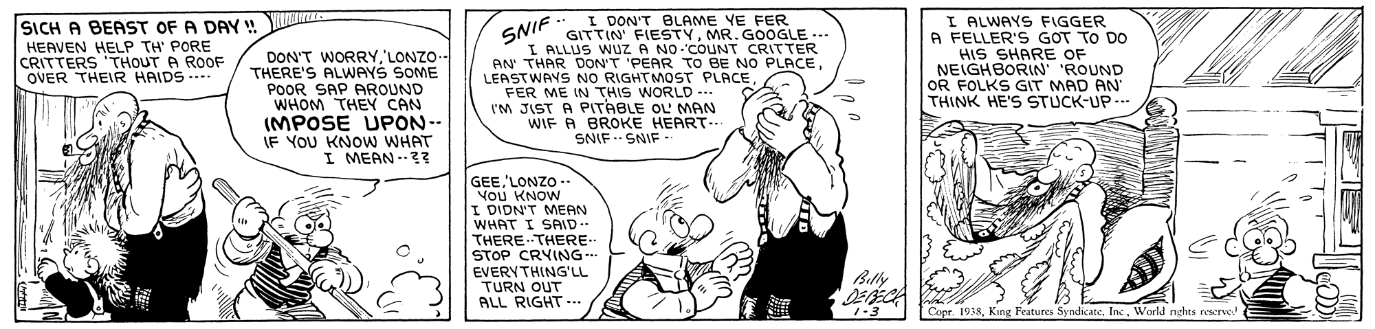 Happy OCR: SNIF. I ALLUS WUZZ A NO COUNT CRITTER AN' THAR DON'T 'PEAR TO BE NO PLACEFER ME IN THIS WORLD -.. I'M JIST A PITABLE OL MAN WIF A BROKE HEART... I ALWAYS FIGGER A FELLER'S GOT TO DO HIS SHARE OF NEIGHBORIN ROUND OR FOLKS GIT MAD AN' THINK HE'S STUCK-UP -.. SICH A BEAST OF A DAY ! I DON'T BLAME YE FER GITTIN' FIESTYMR. GOOGLE --- HEAVEN HELP TH' PORE CRITTERS 'THOUT A ROOF OVER THEIR HAIDS --. DON'T WORRY'LONZO-- THERE'S ALWAYS SOME POOR SAP PAROUND WHOM THEY CAN (MPOSE UPON-. IF YOU KNOW WHAT I MEAN --?? SNIF. SNIF-- GEE 'LONZO - You KNOW I DIDN'T MEAN WHAT I SAID.. THERE THERE. STOP CRYING- EVERYTHING'LL TURN OUT ALL RIGHT.. Billy 1-3 Capr. 1938World nghts rescrve! SNIF. I ALLUS WUZZ A NO COUNT CRITTER AN' THAR DON'T 'PEAR TO BE NO PLACELEASTWAYS NO RIGHTMOST PLACEFER ME IN THIS WORLD -.. I'M JIST A PITABLE OL MAN WIF A BROKE HEART... I ALWAYS FIGGER A FELLER'S GOT TO DO HIS SHARE OF NEIGHBORIN ROUND OR FOLKS GIT MAD AN' THINK HE'S STUCK-UP -.. SICH A BEAST OF A DAY ! I DON'T BLAME YE FER GITTIN' FIESTYMR. GOOGLE --- HEAVEN HELP TH' PORE CRITTERS 'THOUT A ROOF OVER THEIR HAIDS --. DON'T WORRY'LONZO-- THERE'S ALWAYS SOME POOR SAP PAROUND WHOM THEY CAN (MPOSE UPON-. IF YOU KNOW WHAT I MEAN --?? SNIF. SNIF-- GEE 'LONZO - You KNOW I DIDN'T MEAN WHAT I SAID.. THERE THERE. STOP CRYING- EVERYTHING'LL TURN OUT ALL RIGHT.. Billy 1-3 Capr. 1938King Features Syndicate. IncWorld nghts rescrve!