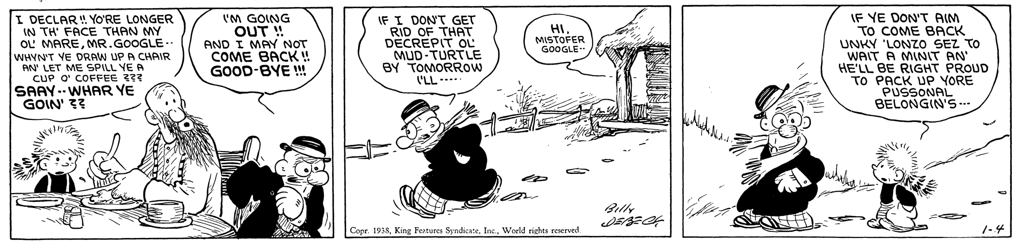 Slope OCR: I DECLAR! YO'RE LONGER IN TH' FACE THAN MY OL' MAREMR.GOOGLE- WHYN'T YE DRAW UP A CHAIR AN' LET ME SPILL YE A CUP O' COFFEE 3?? SAAY.. WHAR YE GOIN' ?? 'M GOING OUT ! AND I MAY NOT COME BACK ! GOOD-BYE ! IF I DON'T GET RID OF THAT DECREPIT OL MUD-TURTLE BY TOMORROW ('LL---- IF YE DON'T AIM TO COME BACK UNKY 'LONZO SEZ TO WAIT A MINIT AN' HE'LL BE RIGHT PROUD TO PACK UP YORE PUSSONAL BELONGIN'S.. HI MISTOFER GOOGLE- Billy Copr. 1938Woeld rights reserved. 1-4 I DECLAR! YO'RE LONGER IN TH' FACE THAN MY OL' MAREMR.GOOGLE- WHYN'T YE DRAW UP A CHAIR AN' LET ME SPILL YE A CUP O' COFFEE 3?? SAAY.. WHAR YE GOIN' ?? 'M GOING OUT ! AND I MAY NOT COME BACK ! GOOD-BYE ! IF I DON'T GET RID OF THAT DECREPIT OL MUD-TURTLE BY TOMORROW ('LL---- IF YE DON'T AIM TO COME BACK UNKY 'LONZO SEZ TO WAIT A MINIT AN' HE'LL BE RIGHT PROUD TO PACK UP YORE PUSSONAL BELONGIN'S.. HI MISTOFER GOOGLE- Billy Copr. 1938King Features SyndicateWoeld rights reserved. 1-4