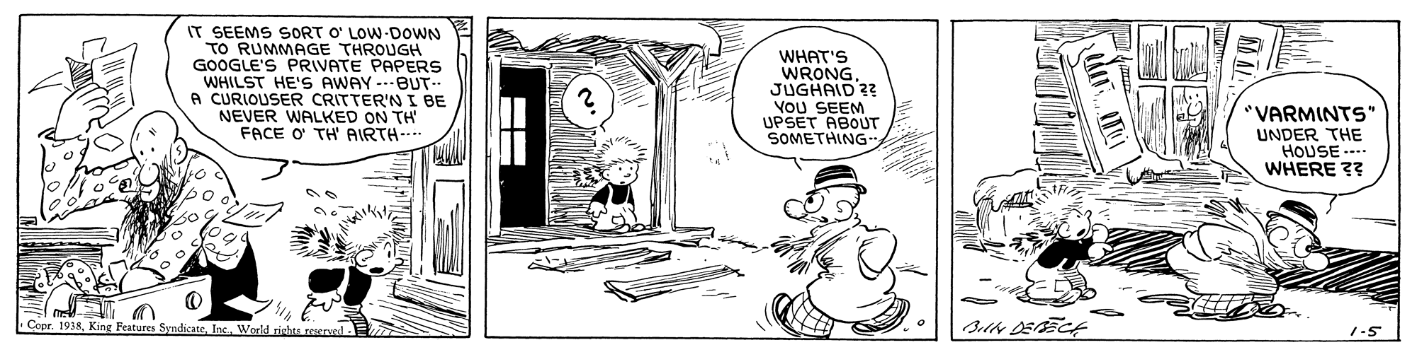 Line art OCR: IT SEEMS SORT O' LOW DOWN TO RUMMAGE THROUGH GOOGLE'S PRIVATE PAPERS WHILST HE'S AWAY A CURIOUSER CRITTER'N I BE NEVER WALKED ON TH FACE O TH AIRTH-- WHAT'S WRONGJUGHAID ?? VoU SEEM UPSET ABOUT SOMETHING- -BUT "VARMINTS" UNDER THE HOUSE ---. WHERE ?? Cepr. 1938Inc. World richta re 1-5 IT SEEMS SORT O' LOW DOWN TO RUMMAGE THROUGH GOOGLE'S PRIVATE PAPERS WHILST HE'S AWAY A CURIOUSER CRITTER'N I BE NEVER WALKED ON TH FACE O TH AIRTH-- WHAT'S WRONGJUGHAID ?? VoU SEEM UPSET ABOUT SOMETHING- -BUT "VARMINTS" UNDER THE HOUSE ---. WHERE ?? Cepr. 1938King Features SyndicateInc. World richta re 1-5