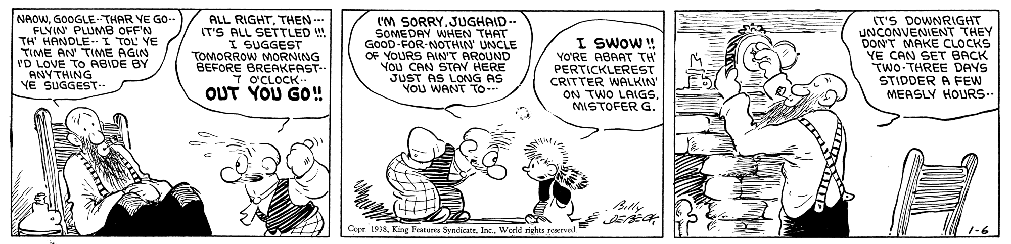 Sharing OCR: NAOWGOOGLE THAR YE GO-. FLYIN' PLUM8 OFF'N TH' HANDLE-I TOL YE TIME AN TIME AGIN I'D LOVE TO ABIDE BY ANYTHING YE SUGGEST-- ALL RIGHTTHEN IT'S ALL SETTLED !! I SUGGEST TOMORROW MORNING BEFORE BREAKFAST. O'CLOCK- OUT YOU GO!! I'M SORRYJUGHAID.. SOMEDAY WHEN THAT GOOD FOR NOTHIN' UNCLE OF YOURS AIN'T AROUND YOU CAN STAY HERE JUST AS LONG AS YOu WANT To. I SWOW ! YO'RE ABAAT TH PERTICKLEREST CRITTER WALKIN ON TWO LAIGSMISTOFER G. (T'S DOWNRIGHT UNCONVENIENT THEY DON'T MAKE CLOCKS YE CAN SET BACK TWO-THREE DAYS STIDDER A FEW MEASLY HOURS-. Bitly Copr 1938World rights reserved NAOWGOOGLE THAR YE GO-. FLYIN' PLUM8 OFF'N TH' HANDLE-I TOL YE TIME AN TIME AGIN I'D LOVE TO ABIDE BY ANYTHING YE SUGGEST-- ALL RIGHTTHEN IT'S ALL SETTLED !! I SUGGEST TOMORROW MORNING BEFORE BREAKFAST. O'CLOCK- OUT YOU GO!! I'M SORRYJUGHAID.. SOMEDAY WHEN THAT GOOD FOR NOTHIN' UNCLE OF YOURS AIN'T AROUND YOU CAN STAY HERE JUST AS LONG AS YOu WANT To. I SWOW ! YO'RE ABAAT TH PERTICKLEREST CRITTER WALKIN ON TWO LAIGSMISTOFER G. (T'S DOWNRIGHT UNCONVENIENT THEY DON'T MAKE CLOCKS YE CAN SET BACK TWO-THREE DAYS STIDDER A FEW MEASLY HOURS-. Bitly Copr 1938King Features SyndicateWorld rights reserved