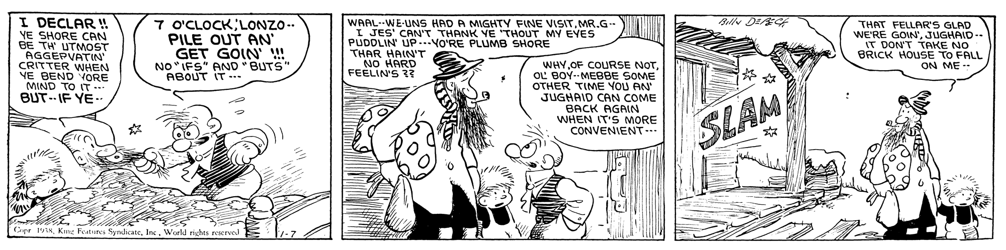Fictional character OCR: I DECLAR ! YE SHORE CAN BE TH UTMOST Bully DE t 7 O'CLOCK LONZO.. PILE OUT AN' GET GOIN' !! NO"IFS" AND "BUTS" WAAL--WE-UNS HAD A MIGHTY FINE VISITMR.G- I JES' CAN'T THANK YE 'THOUT MY EYES PUDDLIN UP..YO'RE PLUMB SHORE THAR HAIN'T NO HARD FEELIN'S R? THAT FELLAR'S GLAD WE'RE GOIN'JUGHAID-- IT DON'T TAKE NO BRICK HOUSE TO FALL ON ME CRITTER WHEN YE BEND VORE MIND TO IT - BUT.- IF YE. WHYOL BOYMEBBE SOME OTHER TIME YOU AN JUGHAID CAN COME BACK AGAIN WHEN IT'S MORE CONVENIENT.. ABOUT IT -.. ? SLAM Capr 19NWorld rights reserved I DECLAR ! YE SHORE CAN BE TH UTMOST Bully DE t 7 O'CLOCK LONZO.. PILE OUT AN' GET GOIN' !! NO"IFS" AND "BUTS" WAAL--WE-UNS HAD A MIGHTY FINE VISITMR.G- I JES' CAN'T THANK YE 'THOUT MY EYES PUDDLIN UP..YO'RE PLUMB SHORE THAR HAIN'T NO HARD FEELIN'S R? THAT FELLAR'S GLAD WE'RE GOIN'JUGHAID-- IT DON'T TAKE NO BRICK HOUSE TO FALL ON ME CRITTER WHEN YE BEND VORE MIND TO IT - BUT.- IF YE. WHYOF COURSE NOTOL BOYMEBBE SOME OTHER TIME YOU AN JUGHAID CAN COME BACK AGAIN WHEN IT'S MORE CONVENIENT.. ABOUT IT -.. ? SLAM Capr 19NKmg Features SyndicateWorld rights reserved