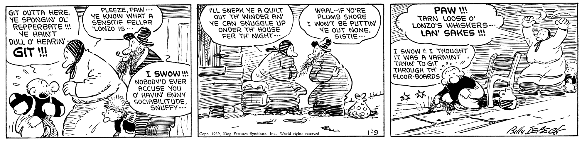 Art OCR: GIT OUTTA HEREYE SPONGIN' OL REPPERBATE ! NE HAIN'T DULL O' HEARIN PLEEZEPAW ... YE KNOW WHAT A SENSITIF FELLAR "LONZO IS -.. ('LL SNEAK YE A QUILT OUT TH' WINDER AN VE CAN SNUGGLE UP ONDER TH' HOUSE FER TH' NIGHT.. WAAL-IF YO'RE PLUMB SHORE I WON'T BE PUTTIN YE OUT NONESISTIE- PAW ! TARN LOOSE O' LONZO'S WHISKERS.. LAN' SAKES ! GIT ! I SWOW ! I THOUGHT IT WAS A VARMINT TRYIN' TO GIT THROUGH TH FLOOR-BOARDS I SWOW ! NOBODV'D EVER ACCUSE YOU O' HAVIN' ENNY SOCIABILITUDESNUFFY-.. Copr. 1939King Features Syndicace. Inc. World rights reserved. 6;1 GIT OUTTA HEREYE SPONGIN' OL REPPERBATE ! NE HAIN'T DULL O' HEARIN PLEEZEPAW ... YE KNOW WHAT A SENSITIF FELLAR "LONZO IS -.. ('LL SNEAK YE A QUILT OUT TH' WINDER AN VE CAN SNUGGLE UP ONDER TH' HOUSE FER TH' NIGHT.. WAAL-IF YO'RE PLUMB SHORE I WON'T BE PUTTIN YE OUT NONESISTIE- PAW ! TARN LOOSE O' LONZO'S WHISKERS.. LAN' SAKES ! GIT ! I SWOW ! I THOUGHT IT WAS A VARMINT TRYIN' TO GIT THROUGH TH FLOOR-BOARDS I SWOW ! NOBODV'D EVER ACCUSE YOU O' HAVIN' ENNY SOCIABILITUDESNUFFY-.. Copr. 1939King Features Syndicace. Inc. World rights reserved. 6;1