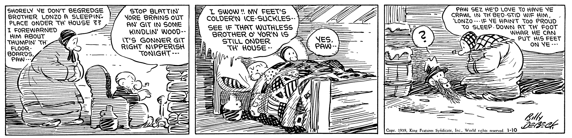 Line art OCR: SHORELY VE DON'T BEGREDGE BROTHER LONZO A SLEEPIN: PLACE ONDER TH' HOUSE 3? I FOREWARNED HIM ABOUT THUMPIN' TH FLOOR- BOARDSPAW STOP BLATTIN' YORE BRAINS OUT AN' GIT IN SOME KINDLIN' WOOD-. IT'S GONNER GIT RIGHT NIPPERISH TONIGHT-.. L SWOW ! MY FEET'S COLDER'N ICE SUCKLES- SEE IF THAT WUTHLESS BROTHER O YOR'N IS STILL ONDER TH HOUSE -- PAW SEZ HE'D LOVE TO HAVE VE CRAWL IN TH BED-STID WIF HIM. LONZO .. IF YE HAINT TOO PROUD TO SLEEP. DOWN AT TH FOOT WHAR HE CAN PUT HIS FEET ON YE -- YESPAW- Billy CoerInc. World reht reserved -10 SHORELY VE DON'T BEGREDGE BROTHER LONZO A SLEEPIN: PLACE ONDER TH' HOUSE 3? I FOREWARNED HIM ABOUT THUMPIN' TH FLOOR- BOARDSPAW STOP BLATTIN' YORE BRAINS OUT AN' GIT IN SOME KINDLIN' WOOD-. IT'S GONNER GIT RIGHT NIPPERISH TONIGHT-.. L SWOW ! MY FEET'S COLDER'N ICE SUCKLES- SEE IF THAT WUTHLESS BROTHER O YOR'N IS STILL ONDER TH HOUSE -- PAW SEZ HE'D LOVE TO HAVE VE CRAWL IN TH BED-STID WIF HIM. LONZO .. IF YE HAINT TOO PROUD TO SLEEP. DOWN AT TH FOOT WHAR HE CAN PUT HIS FEET ON YE -- YESPAW- Billy CoerKing Festures SvidicareInc. World reht reserved -10