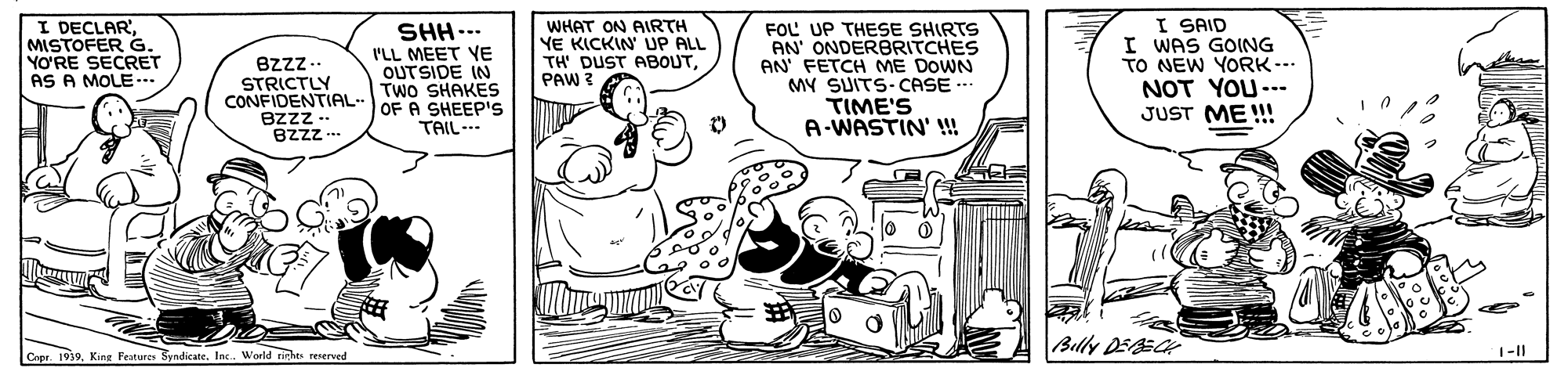 Illustration OCR: I DECLAR'MISTOFER G. YO?'RE SECRET AS A MOLE .. Bzzz.. STRICTLY CONFIDENTIAL- OF A SHEEP'S ezzz - BZzz SHH.-- I'LL MEET YE OUTSIDE IN TWO SHAKES WHAT ON AIRTH YE KICKIN UP ALL TH' DUST ABOUTPAW 3A FOL UP THESE SHIRTS AN' ONDERBRITCHES AN FETCH ME DOWN MY SUITS-CASE .. TIME'S A-WASTIN' !!! I SAID I WAS GOING TO NEW YORK-- NOT YOU-.- JUST ME !!! TAIL.. Billy DEECK Cepr. 1939. King Features Byndicate. Inc. World nehts reserved I DECLAR'MISTOFER G. YO?'RE SECRET AS A MOLE .. Bzzz.. STRICTLY CONFIDENTIAL- OF A SHEEP'S ezzz - BZzz SHH.-- I'LL MEET YE OUTSIDE IN TWO SHAKES WHAT ON AIRTH YE KICKIN UP ALL TH' DUST ABOUTPAW 3A FOL UP THESE SHIRTS AN' ONDERBRITCHES AN FETCH ME DOWN MY SUITS-CASE .. TIME'S A-WASTIN' !!! I SAID I WAS GOING TO NEW YORK-- NOT YOU-.- JUST ME !!! TAIL.. Billy DEECK Cepr. 1939. King Features Byndicate. Inc. World nehts reserved