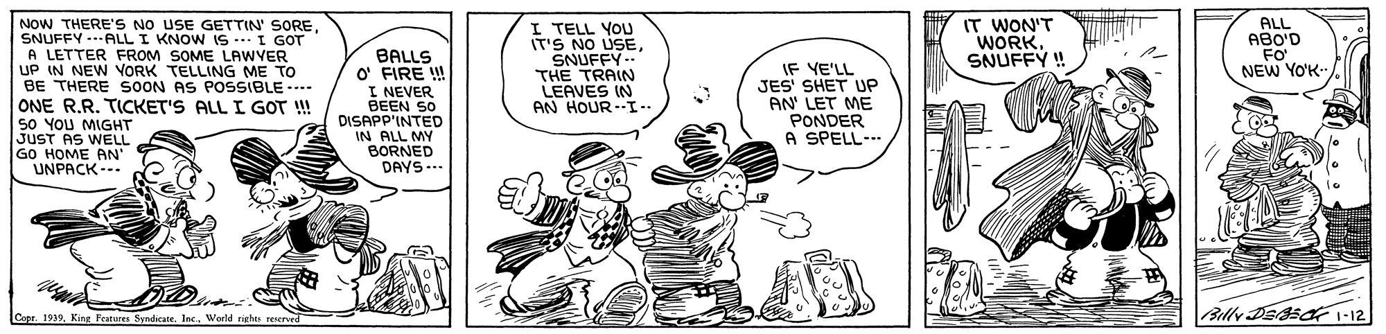Font OCR: NOW THERE'S NO USE GETTIN' SORE. SNUFFY ..ALL I KNOW IS .. I GOT A LETTER FROM SOME LAWYER UP IN NEW VORK TELLING ME TO BE THERE SOON AS POSSIBLE ---- ONE R.R. TICKET'S ALL I GOT !! S0 YOU MIGHT JUST AS WELL GO HOME AN UNPACK --. BALLS O' FIRE ! I NEVER BEEN SO DISAPP'INTED IN ALL MY BORNED DAYS -.. I TELL YOU IT'S NO USESNUFFY.. THE TRAIN LEAVES IN AN HOUR--I- IF YE'LL JES' SHET UP AN' LET ME PONDER A SPELL--- IT WON'T WORKSNUFFY ! ALL ABO'D FO NEW YO'K- Capr. 1939World rights reNed Billy DEsa1-12 NOW THERE'S NO USE GETTIN' SORE. SNUFFY ..ALL I KNOW IS .. I GOT A LETTER FROM SOME LAWYER UP IN NEW VORK TELLING ME TO BE THERE SOON AS POSSIBLE ---- ONE R.R. TICKET'S ALL I GOT !! S0 YOU MIGHT JUST AS WELL GO HOME AN UNPACK --. BALLS O' FIRE ! I NEVER BEEN SO DISAPP'INTED IN ALL MY BORNED DAYS -.. I TELL YOU IT'S NO USESNUFFY.. THE TRAIN LEAVES IN AN HOUR--I- IF YE'LL JES' SHET UP AN' LET ME PONDER A SPELL--- IT WON'T WORKSNUFFY ! ALL ABO'D FO NEW YO'K- Capr. 1939King Pearures Syndicate. Inc.World rights reNed Billy DEsa1-12