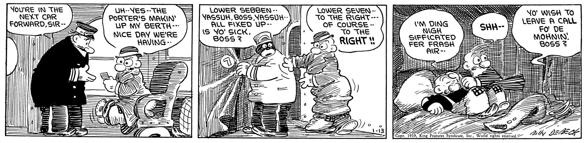 Parallel OCR: YOU'RE IN THE NEXT CAR FORWARDSIR-- UH--YES-THE PORTER'S MAKIN' UP MY BERTH-. LOWER SEBBEN-. YASSUHBOSS VASSUH- ALL FIXED UP IS YO' SICKBOSS ? LOWER SEVEN-- TO THE RIGHT... OF COURSE -- TO THE RIGHT ! ('M DING NIGH SIFFICATED FER FRASH AIR-- YO' WISH TO LEAVE A CALL FO DE MOHNIN Boss ? SHH-- NICE DAY WE'RE HAVING Co. 1939World rights reserved YOU'RE IN THE NEXT CAR FORWARDSIR-- UH--YES-THE PORTER'S MAKIN' UP MY BERTH-. LOWER SEBBEN-. YASSUHBOSS VASSUH- ALL FIXED UP IS YO' SICKBOSS ? LOWER SEVEN-- TO THE RIGHT... OF COURSE -- TO THE RIGHT ! ('M DING NIGH SIFFICATED FER FRASH AIR-- YO' WISH TO LEAVE A CALL FO DE MOHNIN Boss ? SHH-- NICE DAY WE'RE HAVING Co. 1939King Features SyndicateWorld rights reserved
