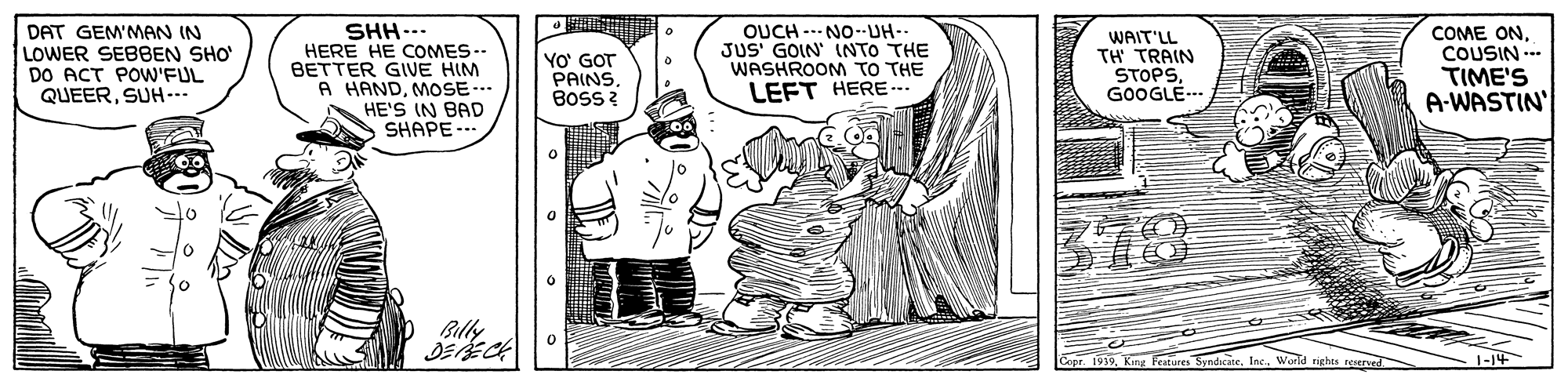 Parallel OCR: SHH..- HERE HE COMES-- BETTER GIVE HIM A HANDMOSE -.. HE'S IN BAD SHAPE.. OUCH NO--UH-- DAT GEM'MAN IN LOWER SEBBEN SHO DO ACT POW'FUL QUEERSUH--- YO' GOT PAINS. BOss ? JUS' GOIN INTO THE WASHROOM TO THE LEFT HERE- WAIT'LL TH TRAIN STOPSGOOGLE- COME ONCOUSIN --- TIME'S A-WASTIN' 378 Blly Copr 1919. King Features SyndicateInc.. World rights reserved. SHH..- HERE HE COMES-- BETTER GIVE HIM A HANDMOSE -.. HE'S IN BAD SHAPE.. OUCH NO--UH-- DAT GEM'MAN IN LOWER SEBBEN SHO DO ACT POW'FUL QUEERSUH--- YO' GOT PAINS. BOss ? JUS' GOIN INTO THE WASHROOM TO THE LEFT HERE- WAIT'LL TH TRAIN STOPSGOOGLE- COME ONCOUSIN --- TIME'S A-WASTIN' 378 Blly Copr 1919. King Features SyndicateInc.. World rights reserved.