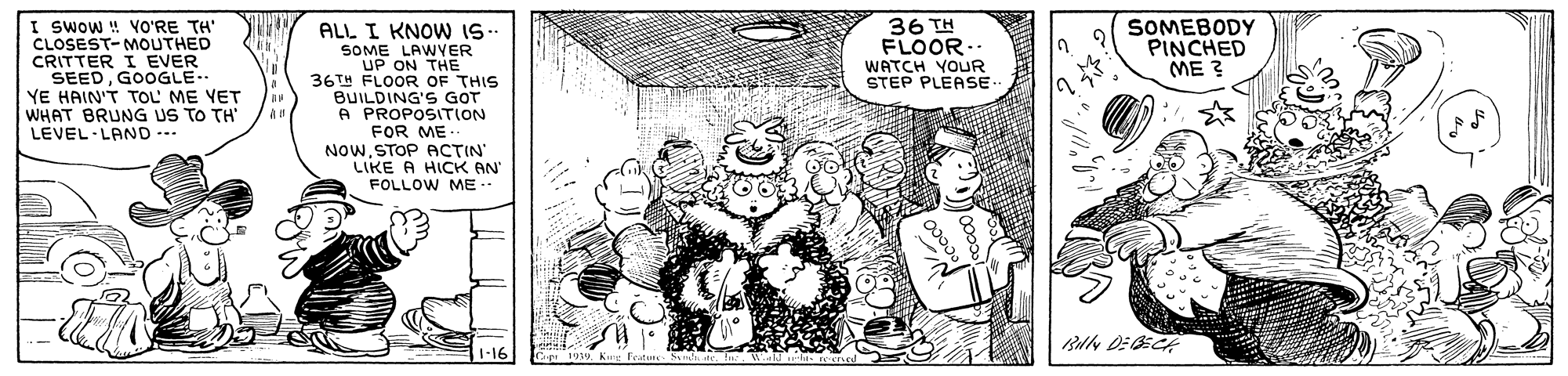 Line OCR: I swow ! VO'RE TH' CLOSEST- MOUTHED CRITTER I EVER SEEDGOOGLE YE HAIN'T TOL' ME YET WHAT BRUNG US TO TH' LEVEL LAND --- 36 TH FLOOR.. WATCH YOUR STEP PLEASE SOMEBODY PINCHED ME ? ALL I KNOW I- SOME LAWYER UP ON THE 36TH FLOOR OF THIS BUILDING'S GOT A PROPOSITION FOR ME- NOwSTOP ACTIN' LIKE A HICK AN FOLLOW ME 1-16 I swow ! VO'RE TH' CLOSEST- MOUTHED CRITTER I EVER SEEDGOOGLE YE HAIN'T TOL' ME YET WHAT BRUNG US TO TH' LEVEL LAND --- 36 TH FLOOR.. WATCH YOUR STEP PLEASE SOMEBODY PINCHED ME ? ALL I KNOW I- SOME LAWYER UP ON THE 36TH FLOOR OF THIS BUILDING'S GOT A PROPOSITION FOR ME- NOwSTOP ACTIN' LIKE A HICK AN FOLLOW ME 1-16