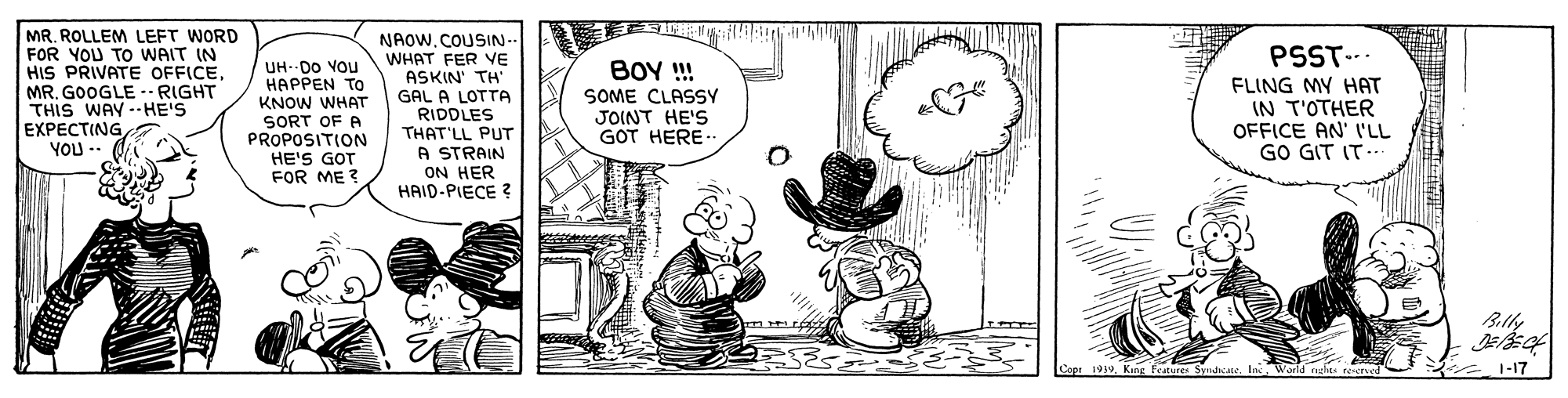 Interaction OCR: MR. ROLLEM LEFT WORD FOR YOU TO WAIT IN HIS PRIVATE OFFICEMR. GOOGLE -- RIGHT THIS WAY --HE'S EXPECTING YOU -- NAOWCOUSIN- PSST-.. FLING MY HAT IN T'OTHER OFFICE AN' 'LL GO GIT IT.. WHAT FER VE ASKIN' TH' BOY ! SOME CLASSY JOINT HE'S GOT HERE. UH- DO VOu ????EN TO GAL A LOTTA RIDDLES THAT'LL PUT A STRAIN ON HER HAID-PIECE ? KNOW WHAT SORT OF A PROPOSITION HE'S GOT FOR ME ? Billy Copi 19391-17 MR. ROLLEM LEFT WORD FOR YOU TO WAIT IN HIS PRIVATE OFFICEMR. GOOGLE -- RIGHT THIS WAY --HE'S EXPECTING YOU -- NAOWCOUSIN- PSST-.. FLING MY HAT IN T'OTHER OFFICE AN' 'LL GO GIT IT.. WHAT FER VE ASKIN' TH' BOY ! SOME CLASSY JOINT HE'S GOT HERE. UH- DO VOu ????EN TO GAL A LOTTA RIDDLES THAT'LL PUT A STRAIN ON HER HAID-PIECE ? KNOW WHAT SORT OF A PROPOSITION HE'S GOT FOR ME ? Billy Copi 1939