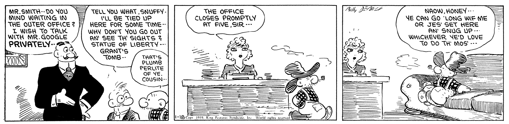 Font OCR: MR. SMITH-- DO YOU MIND WAITING IN THE OUTER OFFICE ? I WISH TO TALK WITH MR. GOOGLE PRIVATELY..e TELL YOU WHAT SNUFFY- I'LL BE TIED UP HERE FOR SOME TIME.. WHY DON'T YOU GO OUT AN SEE TH SIGHTS ? STATUE OF LIBERTY-. GRANT'S TOMB .. NAOWHONEY ... YE CAN GO 'LONG WIF ME OR JES' SET HERE AN' SNUG UP... WHICHEVER YE'D LOVE TO DO TH' MoS --- THE OFFICE CLOSES PROMPTLY AT FIVE SIR.. THAT'S PLUMB PERLITE OF VE. COUSIN- 1-18 Cipr 1919King Forure Syndiate. In World aghes reeed MR. SMITH-- DO YOU MIND WAITING IN THE OUTER OFFICE ? I WISH TO TALK WITH MR. GOOGLE PRIVATELY..e TELL YOU WHAT SNUFFY- I'LL BE TIED UP HERE FOR SOME TIME.. WHY DON'T YOU GO OUT AN SEE TH SIGHTS ? STATUE OF LIBERTY-. GRANT'S TOMB .. NAOWHONEY ... YE CAN GO 'LONG WIF ME OR JES' SET HERE AN' SNUG UP... WHICHEVER YE'D LOVE TO DO TH' MoS --- THE OFFICE CLOSES PROMPTLY AT FIVE SIR.. THAT'S PLUMB PERLITE OF VE. COUSIN- 1-18 Cipr 1919King Forure Syndiate. In World aghes reeed