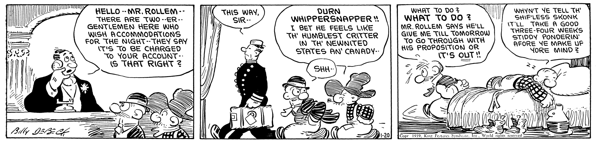 Illustration OCR: HELLO -- MR. ROLLEM.- WHAT TO DO ? WHAT TO DO ? DURN WHIPPERSNAPPER ! I BET HE FEELS LIKE TH' HUMBLEST CRITTER (N TH' NEWNITED WHYN'T YE TELL TH" SHIF'LESS SKONK IT'LL TAKE A GOOD THREE-FOUR WEEKS STIDDY PONDERIN AFORE YE MAKE UP YORE MIND ? THIS WAYSIR-- THERE ARE TWO --ER-. GENTLEMEN HERE WHO WISH ACCOMMODATIONS FOR THE NIGHT THEY SAY ITIS TO BE CHARGED TO YOUR ACCOUNT-. (S THAT RIGHT ? MR. ROLLEM SAYS HE'LL GIVE ME TILL TOMORROW TO GO THROUGH WITH HIS PROPOSITION OR IT'S OUT ! STATES AN' CANADY-. SHH- |Billy I5/3C HELLO -- MR. ROLLEM.- WHAT TO DO ? WHAT TO DO ? DURN WHIPPERSNAPPER ! I BET HE FEELS LIKE TH' HUMBLEST CRITTER (N TH' NEWNITED WHYN'T YE TELL TH" SHIF'LESS SKONK IT'LL TAKE A GOOD THREE-FOUR WEEKS STIDDY PONDERIN AFORE YE MAKE UP YORE MIND ? THIS WAYSIR-- THERE ARE TWO --ER-. GENTLEMEN HERE WHO WISH ACCOMMODATIONS FOR THE NIGHT THEY SAY ITIS TO BE CHARGED TO YOUR ACCOUNT-. (S THAT RIGHT ? MR. ROLLEM SAYS HE'LL GIVE ME TILL TOMORROW TO GO THROUGH WITH HIS PROPOSITION OR IT'S OUT ! STATES AN' CANADY-. SHH- |Billy I5/3C