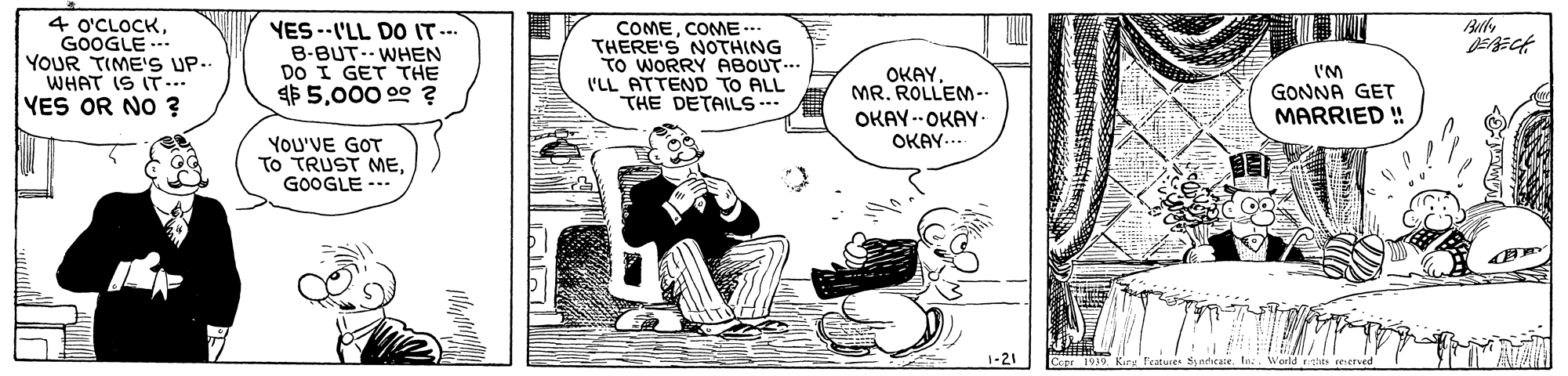 Drawing OCR: Bully 4 o'CLOCKGOOGLE YOUR TIME'S UP. WHAT IS IT... YES OR NO ? YES --I'LL DO IT.- B-BUT-- WHEN DO I GET THE $ 5000 00 ? COMECOME .. THERE'S NOTHING TO WORRY ABOUT... 'LL ATTEND TO ALL THE DETAILS --. OKAYMR. ROLLEM-- I'M GONNA GET MARRIED ! OKAY --OKAY- OKAY- YOU'VE GOT To TRUST MEGOOGLE -.. 1-21 Bully 4 o'CLOCKGOOGLE YOUR TIME'S UP. WHAT IS IT... YES OR NO ? YES --I'LL DO IT.- B-BUT-- WHEN DO I GET THE $ 5000 00 ? COMECOME .. THERE'S NOTHING TO WORRY ABOUT... 'LL ATTEND TO ALL THE DETAILS --. OKAYMR. ROLLEM-- I'M GONNA GET MARRIED ! OKAY --OKAY- OKAY- YOU'VE GOT To TRUST MEGOOGLE -.. 1-21