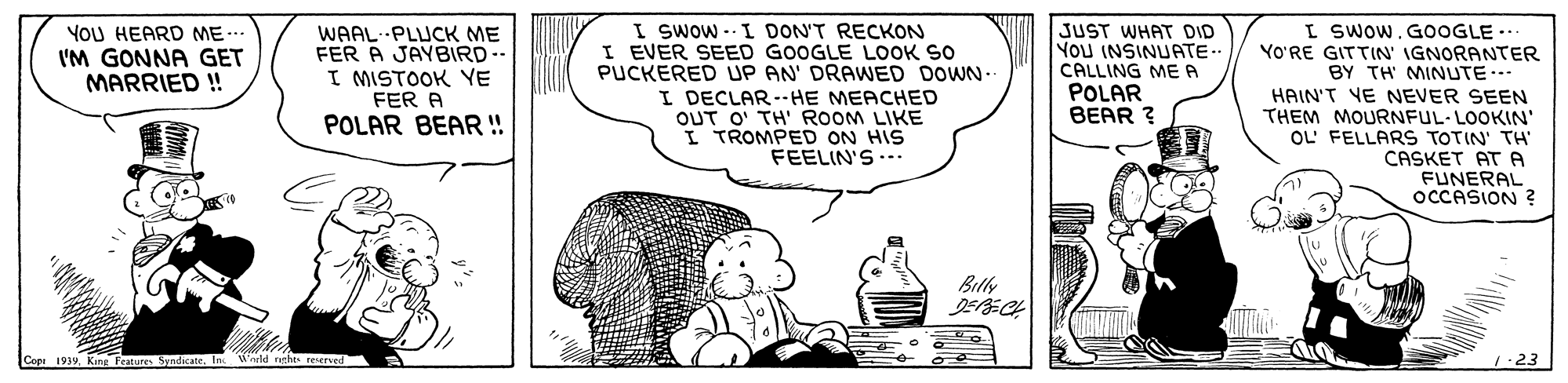Bottle OCR: I Swow -- I DON'T RECKON I EVER SEED GOOGLE LOOK SO PUCKERED UP AN' DRAWED DOWN- I DECLAR--HE MEACHED OUT O' TH' ROOM LIKE I TROMPED ON HIS FEELIN'S .-- I SWow. G0OGLE... YO'RE GITTIN' IGNORANTER BY TH MINUTE.-- HAIN'T YE NEVER SEEN THEM MOURNFUL-LOOKIN' OL' FELLARS TOTIN' TH CASKET AT A FUNERAL OCCASION ? YoU HEARD ME I'M GONNA GET MARRIED ! WAAL. PLUCK ME FER A JAYBIRD-- I MISTOOK YE FER A JUST WHAT DID You INSINUATE- CALLING MEA POLAR BEAR ? POLAR BEAR! Bily Cope 1939In eld nghts reerved 1.23 I Swow -- I DON'T RECKON I EVER SEED GOOGLE LOOK SO PUCKERED UP AN' DRAWED DOWN- I DECLAR--HE MEACHED OUT O' TH' ROOM LIKE I TROMPED ON HIS FEELIN'S .-- I SWow. G0OGLE... YO'RE GITTIN' IGNORANTER BY TH MINUTE.-- HAIN'T YE NEVER SEEN THEM MOURNFUL-LOOKIN' OL' FELLARS TOTIN' TH CASKET AT A FUNERAL OCCASION ? YoU HEARD ME I'M GONNA GET MARRIED ! WAAL. PLUCK ME FER A JAYBIRD-- I MISTOOK YE FER A JUST WHAT DID You INSINUATE- CALLING MEA POLAR BEAR ? POLAR BEAR! Bily Cope 1939King Features SyadicaneIn eld nghts reerved 1.23