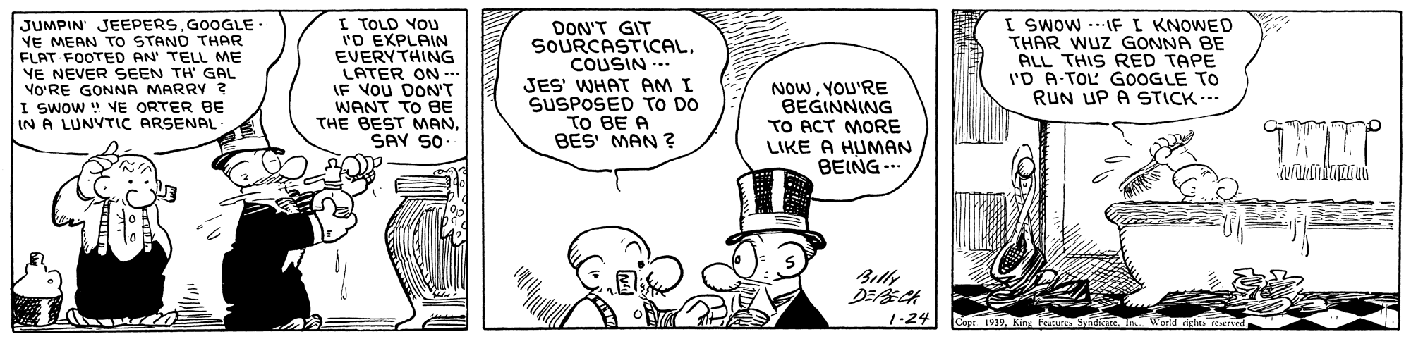 Font OCR: JUMPIN' JEEPERS.GOOGLE- YE MEAN TO STAND THAR FLAT FOOTED AN' TELL ME YE NEVER SEEN TH' GAL VO'RE GONNA MARRY ? I SWOW " VE ORTER BE IN A LUNVTIC ARSENAL I TOLD VOU 'O EXPLAIN EVERYTHING LATER ON- IF VOU DON'T WANT TO BE THE BEST MANSAY SO DON'T GIT SOURCASTICALCOUSIN ... JES' WHAT AM I SUSPOSED TO DO TO BE A BES MAN ? NOWYOU'RE BEGINNING TO ACT MORE LIKE A HUMAN BEING .. I Swow --IFI KNOWED THAR WUZ GONNA BE ALL THIS RED TAPE l'D A-TOL GOOGLE TO RUN UP A STICK Billy 1-24 Copr 1919. Kin Fetures JUMPIN' JEEPERS.GOOGLE- YE MEAN TO STAND THAR FLAT FOOTED AN' TELL ME YE NEVER SEEN TH' GAL VO'RE GONNA MARRY ? I SWOW " VE ORTER BE IN A LUNVTIC ARSENAL I TOLD VOU 'O EXPLAIN EVERYTHING LATER ON- IF VOU DON'T WANT TO BE THE BEST MANSAY SO DON'T GIT SOURCASTICALCOUSIN ... JES' WHAT AM I SUSPOSED TO DO TO BE A BES MAN ? NOWYOU'RE BEGINNING TO ACT MORE LIKE A HUMAN BEING .. I Swow --IFI KNOWED THAR WUZ GONNA BE ALL THIS RED TAPE l'D A-TOL GOOGLE TO RUN UP A STICK Billy 1-24 Copr 1919. Kin Fetures