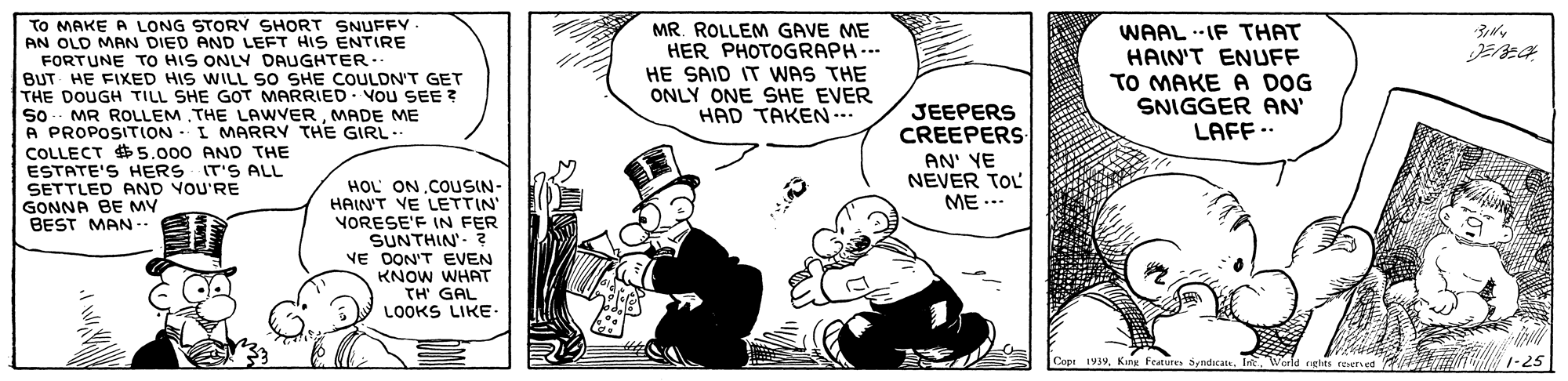 Drawing OCR: To MAKE A LONG STORY SHORT SNUFFY. AN OLD MAN DIED AND LEFT HIS ENTIRE FORTUNE TO HIS ONLY DAUGHTER . BUT HE FIXED HIS WILL SO SHE COULDN'T GET THE DOUGH TILL SHE GOT MARRIED - VOu SEE ? So. MR ROLLEM THE LAWVERMADE ME A PROPOSITION I MARRY THE GIRL.. COLLECT 5.000 AND THE ESTATE'S HERS IT'S ALL SETTLED AND VOU'RE GONNA BE MY BEST MAN -- MR. ROLLEM GAVE ME HER PHOTOGRAPH.. HE SAID IT WAS THE ONLY ONE SHE EVER HAD TAKEN... WAAL --IF THAT HAIN'T ENUFF TO MAKE A DOG SNIGGER AN' LAFF .. JEEPERS CREEPERS AN' YE NEVER TOL HOL ON.COUSIN- HAIN'T VE LETTIN VORESE'F IN FER SUNTHIN'- ? NE DON'T EVEN KNOW WHAT TH' GAL LOOKS LIKE. ME ... Cop 193Int Werld rghts reserved FEN 1-25 To MAKE A LONG STORY SHORT SNUFFY. AN OLD MAN DIED AND LEFT HIS ENTIRE FORTUNE TO HIS ONLY DAUGHTER . BUT HE FIXED HIS WILL SO SHE COULDN'T GET THE DOUGH TILL SHE GOT MARRIED - VOu SEE ? So. MR ROLLEM THE LAWVERMADE ME A PROPOSITION I MARRY THE GIRL.. COLLECT 5.000 AND THE ESTATE'S HERS IT'S ALL SETTLED AND VOU'RE GONNA BE MY BEST MAN -- MR. ROLLEM GAVE ME HER PHOTOGRAPH.. HE SAID IT WAS THE ONLY ONE SHE EVER HAD TAKEN... WAAL --IF THAT HAIN'T ENUFF TO MAKE A DOG SNIGGER AN' LAFF .. JEEPERS CREEPERS AN' YE NEVER TOL HOL ON.COUSIN- HAIN'T VE LETTIN VORESE'F IN FER SUNTHIN'- ? NE DON'T EVEN KNOW WHAT TH' GAL LOOKS LIKE. ME ... Cop 193Kine Foutures SyaditatsInt Werld rghts reserved FEN 1-25