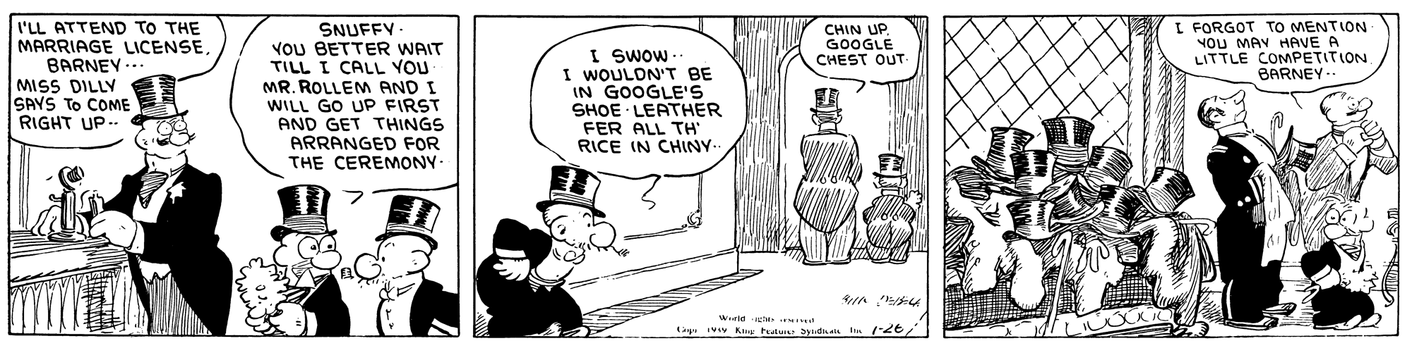 Art OCR: I'LL ATTEND TO THE MARRIAGE LICENSEBARNEY. I FORGOT TO MENTION NOU MAY HAVE A LITTLE COMPETITION. BARNEY- SNUFFY VoU BETTER WAIT TILL I CALL VOU MR. ROLLEM AND I WILL GO UP FIRST AND GET THINGS ARRANGED FOR THE CEREMONY- CHIN UP. GOOGLE CHEST OUT- I SWOw- I WOULDN'T BE IN GOOGLE'S SHOE LEATHER FER ALL TH RICE IN CHINY. MISS DILLY SAYS TO COME RIGHT UP. Wld t y Ivv Kag Peatui aydhals I /26 I'LL ATTEND TO THE MARRIAGE LICENSEBARNEY. I FORGOT TO MENTION NOU MAY HAVE A LITTLE COMPETITION. BARNEY- SNUFFY VoU BETTER WAIT TILL I CALL VOU MR. ROLLEM AND I WILL GO UP FIRST AND GET THINGS ARRANGED FOR THE CEREMONY- CHIN UP. GOOGLE CHEST OUT- I SWOw- I WOULDN'T BE IN GOOGLE'S SHOE LEATHER FER ALL TH RICE IN CHINY. MISS DILLY SAYS TO COME RIGHT UP. Wld t y Ivv Kag Peatui aydhals I /26