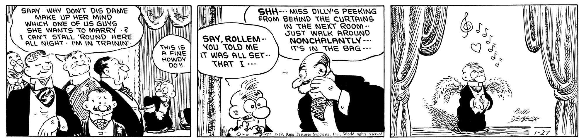 Font OCR: SAAY - WHY DON'T DIS DAME MAKE UP HER MIND WHICH ONE OF US GUYS SHE WANTS TO MARRY ? I CAN'T STALL 'ROUND HERE ALL NIGHT- IM IN TRAININ' SHH-.. MISS DILLY'S PEEKING FROM BEHIND THE CURTAINS IN THE NEXT ROOM- JUST WALK AROUND NONCHALANTLY. THIS IS A FINE HOWDY DO ! SAYROLLEM .. You TOLD ME IT WAS ALL SET.. THAT I --- IT'S IN THE BAG--- 5 Cope 93yWorld ngles reserved SAAY - WHY DON'T DIS DAME MAKE UP HER MIND WHICH ONE OF US GUYS SHE WANTS TO MARRY ? I CAN'T STALL 'ROUND HERE ALL NIGHT- IM IN TRAININ' SHH-.. MISS DILLY'S PEEKING FROM BEHIND THE CURTAINS IN THE NEXT ROOM- JUST WALK AROUND NONCHALANTLY. THIS IS A FINE HOWDY DO ! SAYROLLEM .. You TOLD ME IT WAS ALL SET.. THAT I --- IT'S IN THE BAG--- 5 Cope 93yKing Features Syndcate In.World ngles reserved