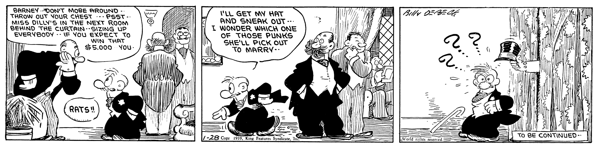Monochrome OCR: Billy 05BEC BARNEY DON'T MOBE AROUND THROW OUT VOUR CHEST -.- PSST. MISS DILLY'S IN THE NEXT ROOM BEHIND THE CURTAIN.SIZING UP EVERVBODY IF YOU EXPECT TO WIN THAT $$5.000 YOu- I'LL GET MY HAT AND SNEAK OUT .. I WONDER WHICH ONE OF THOSE PUNKS SHE'LL PICK OUT TO MARRY A.. RATS! TO BE CONTINUED. World rghts reserced 1-28 Copa 1939King Features Billy 05BEC BARNEY DON'T MOBE AROUND THROW OUT VOUR CHEST -.- PSST. MISS DILLY'S IN THE NEXT ROOM BEHIND THE CURTAIN.SIZING UP EVERVBODY IF YOU EXPECT TO WIN THAT $$5.000 YOu- I'LL GET MY HAT AND SNEAK OUT .. I WONDER WHICH ONE OF THOSE PUNKS SHE'LL PICK OUT TO MARRY A.. RATS! TO BE CONTINUED. World rghts reserced 1-28 Copa 1939King Features