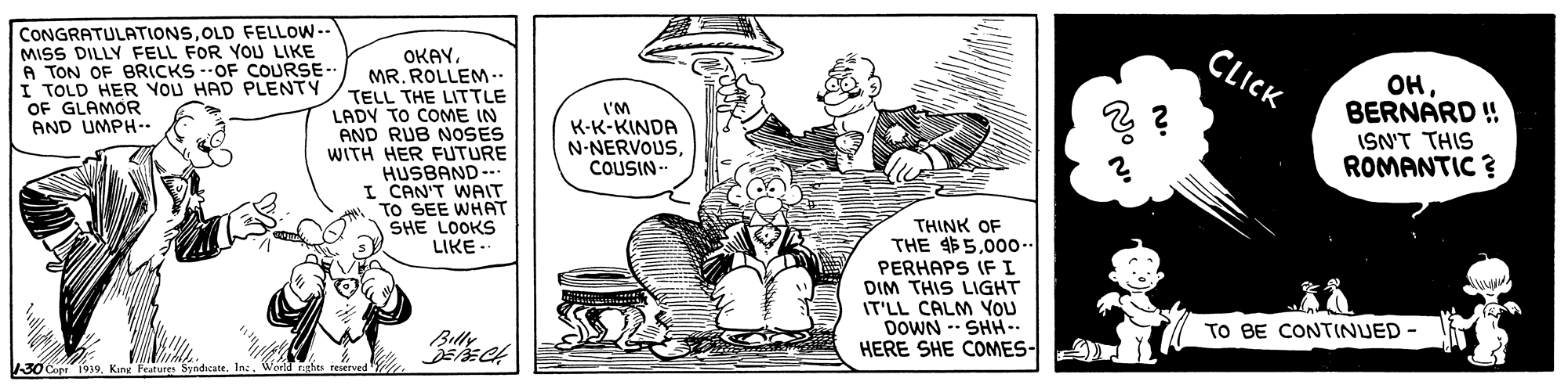Drawing OCR: CONGRATULATIONSOLD FELLOW-- MISS DILLY FELL FOR YOU LIKE A TON OF BRICKS --OF COURSE-- I TOLD HER YOU HAD PLENTY OF GLAMOR AND UMPH-. OKAYMR. ROLLEM -. CLICK TELL THE LITTLE LADY TO COME IN AND RUB NOSES WITH HER FUTURE HUSBAND-- I CAN'T WAIT TO SEE WHAT SHE LOOKS LIKE. ??BERNARD ! ISN'T THIS ROMANTIC ? I'M K-K-KINDA N-NERVOUSCOUSIN- THINK OF THE 4$5.00o. PERHAPS IF I DIM THIS LIGHT IT'LL CALM YOU DOWN -- SHH-. HERE SHE COMES- TO BE CONTINUED Billy 1.30Copr 1939Inc CONGRATULATIONSOLD FELLOW-- MISS DILLY FELL FOR YOU LIKE A TON OF BRICKS --OF COURSE-- I TOLD HER YOU HAD PLENTY OF GLAMOR AND UMPH-. OKAYMR. ROLLEM -. CLICK TELL THE LITTLE LADY TO COME IN AND RUB NOSES WITH HER FUTURE HUSBAND-- I CAN'T WAIT TO SEE WHAT SHE LOOKS LIKE. ??BERNARD ! ISN'T THIS ROMANTIC ? I'M K-K-KINDA N-NERVOUSCOUSIN- THINK OF THE 4$5.00o. PERHAPS IF I DIM THIS LIGHT IT'LL CALM YOU DOWN -- SHH-. HERE SHE COMES- TO BE CONTINUED Billy 1.30Copr 1939King Features Syndicate