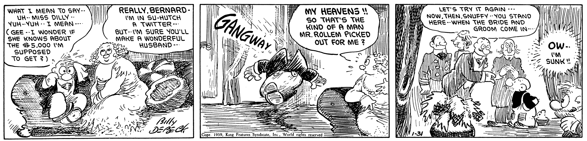 Parallel OCR: GANGWAY REALLYBERNARD- WHAT I MEAN TO SAY.. UH- MISS DILLY- YUH--YUH . I MEAN -.. ( GEE --I WONDER IF SHE KNOWS ABOUT THE 465.000 'M SUPPOSED TO GET ?). I'M IN SU-HUTCH A TWITTER -- BUT- I'M SURE YOU'LL MAKE A WONDERFUL HUSBAND MY HEAVENS ! SO THAT'S THE KIND OF A MAN MR. ROLLEM PICKED OUT FOR ME ? LET'S TRY IT AGAIN --. NOWSNUFFY -- YOu STAND HERE WHEN THE BRIDE AND GROOM COME IN Ow.. ('M SUNK ! Billy DERECH Copr. 1939World nrles reserved= GANGWAY REALLYBERNARD- WHAT I MEAN TO SAY.. UH- MISS DILLY- YUH--YUH . I MEAN -.. ( GEE --I WONDER IF SHE KNOWS ABOUT THE 465.000 'M SUPPOSED TO GET ?). I'M IN SU-HUTCH A TWITTER -- BUT- I'M SURE YOU'LL MAKE A WONDERFUL HUSBAND MY HEAVENS ! SO THAT'S THE KIND OF A MAN MR. ROLLEM PICKED OUT FOR ME ? LET'S TRY IT AGAIN --. NOWSNUFFY -- YOu STAND HERE WHEN THE BRIDE AND GROOM COME IN Ow.. ('M SUNK ! Billy DERECH Copr. 1939King Features SyndicateWorld nrles reserved=