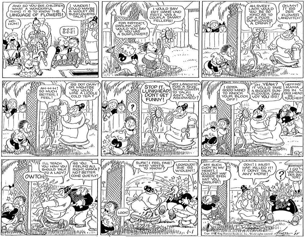 Illustration OCR: AND SO YOU SEECHILDREN WHAT A WONDERFUL THING IT IS TO KNO W THE LANGUAGE OF FLOWERS!) SUNFLOVWERS I VUNDER ! COULD MAYBE A WIOLET OR I VOULD SAY DOT HANS UND FRITZ VASA COUPLA SMART FELLERS! AHSVEET LADYVOULD YOU BE SO KIND AS TO GIF A POOR SUNFLOWVER A DRINK ? OHMY! IT ISS EPERER LANGVITCH ! TALK? HO- HUM! FOR INSTINCTVOT VOULD YOU SAY IF YOU VAS A SUNFLOWER? B-Z-z! B-Z-z! mum .... Aulle ISS DOT OKAY? OR MIGHTBE YOU VOULD LIKE A LIDDLE COLD TEA ? HEFFINS! IT VOULD TAKE MAMA A BIGGER SUN- JSS IN FLOWER DAN (DER HEAD TOUCHED! VOT LANGVITCH SUNFLOWER OHYEAH ? AH-H-H! SO MUCH BETTERI FEEL! STOP ITLUNKHEAD! TO TALK! DONT GET AINT YOU FUNNY! I GOTTA GOOD MIND TO KNOCK YOUR BLOCK VOT YOU IšS! OFF! ASHAMEO? I'LL TEACH YOU HOW YOU SHOULD TALK TO A LADY! ISS YOU FEELING ALI. RIGHTMAMA? NO? BETTER COME QVIETLY! SURE!I FEEL FINE! WHO VANTS TO KNOW? LOOKOUDT! SHE ISS WIOLENT! MIT SUCH CHOY IN MY HEARTI COULDNT HAF ANGER EFEN MIT YOUDARLINK! OOH!I MUST HAF KILLED IT! IT DONT TALK ANY MORE! I GO UND CALL DER DOC TOR! OWTCHI LOOK! Cepr. 1939. King Features SyndicateWorld rights reserved nerr ir AND SO YOU SEECHILDREN WHAT A WONDERFUL THING IT IS TO KNO W THE LANGUAGE OF FLOWERS!) SUNFLOVWERS I VUNDER ! COULD MAYBE A WIOLET OR I VOULD SAY DOT HANS UND FRITZ VASA COUPLA SMART FELLERS! AHSVEET LADYVOULD YOU BE SO KIND AS TO GIF A POOR SUNFLOWVER A DRINK ? OHMY! IT ISS EPERER LANGVITCH ! TALK? HO- HUM! FOR INSTINCTVOT VOULD YOU SAY IF YOU VAS A SUNFLOWER? B-Z-z! B-Z-z! mum .... Aulle ISS DOT OKAY? OR MIGHTBE YOU VOULD LIKE A LIDDLE COLD TEA ? HEFFINS! IT VOULD TAKE MAMA A BIGGER SUN- JSS IN FLOWER DAN (DER HEAD TOUCHED! VOT LANGVITCH SUNFLOWER OHYEAH ? AH-H-H! SO MUCH BETTERI FEEL! STOP ITLUNKHEAD! TO TALK! DONT GET AINT YOU FUNNY! I GOTTA GOOD MIND TO KNOCK YOUR BLOCK VOT YOU IšS! OFF! ASHAMEO? I'LL TEACH YOU HOW YOU SHOULD TALK TO A LADY! ISS YOU FEELING ALI. RIGHTMAMA? NO? BETTER COME QVIETLY! SURE!I FEEL FINE! WHO VANTS TO KNOW? LOOKOUDT! SHE ISS WIOLENT! MIT SUCH CHOY IN MY HEARTI COULDNT HAF ANGER EFEN MIT YOUDARLINK! OOH!I MUST HAF KILLED IT! IT DONT TALK ANY MORE! I GO UND CALL DER DOC TOR! OWTCHI LOOK! Cepr. 1939. King Features SyndicateWorld rights reserved nerr ir