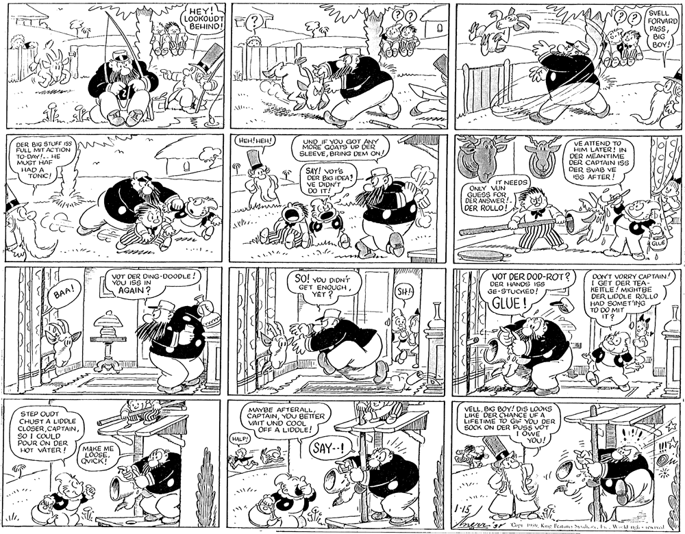 Monochrome OCR: HEY! LOOKOUDT BEHIND! (SVELL FORVARD PASSBIG BOY! HEH!HEH! UND IF YOU GOT ANY MORE GOAT9 UP DER SLEEVEBRING DEM ON VE ATTEND TO DER BIG STUFF ISS FULL MIT ACTION TO-DAY!.. HE MUST HAF HAD A TONIC! DER MEANR! DER CAPTAIN ISS DER SVAB VE SS AFTER ! SAY! Vors DER BIG IDEA! VE DIDN'T DO IT! ONLY VNEEDS GUESS FOR DER ANSWER! DER ROLLO! GLUE ..... VOT DER DING-DOODLE! YOU ISS IN AGAIN ? VOT DER DOD-ROT? DER HANDS ISS GE-STUCKED! DON'T VORRY CAPTAIN! I GET DER TEA- KETTLE ! MIGHTBE DER LIDDLE ROLLO HAD SOMET'ING TO DO MIT IT ? SO! vou DIDNT GET ENQUGHSHA BAA! GLUE! STEP OUOT CHUST A LIDDLE CLOSERso i COULD POUR ON DER HOT VATER ! MAYBE AFTERALLYOU BETTER VAIT UND COOL OFF A LIDOLE! VELLBIG BOY! DIS LOUKS LIKE DER CHANCE UF A LIFETIME TO GIF YOU DER SOCK ON DER PUSS VOT I OWE YOU! HALP! MAKE ME LOOSEQVICK! (SAY--! 1:15 oen. sr CarWkl ndi wl HEY! LOOKOUDT BEHIND! (SVELL FORVARD PASSBIG BOY! HEH!HEH! UND IF YOU GOT ANY MORE GOAT9 UP DER SLEEVEBRING DEM ON VE ATTEND TO DER BIG STUFF ISS FULL MIT ACTION TO-DAY!.. HE MUST HAF HAD A TONIC! DER MEANR! DER CAPTAIN ISS DER SVAB VE SS AFTER ! SAY! Vors DER BIG IDEA! VE DIDN'T DO IT! ONLY VNEEDS GUESS FOR DER ANSWER! DER ROLLO! GLUE ..... VOT DER DING-DOODLE! YOU ISS IN AGAIN ? VOT DER DOD-ROT? DER HANDS ISS GE-STUCKED! DON'T VORRY CAPTAIN! I GET DER TEA- KETTLE ! MIGHTBE DER LIDDLE ROLLO HAD SOMET'ING TO DO MIT IT ? SO! vou DIDNT GET ENQUGHSHA BAA! GLUE! STEP OUOT CHUST A LIDDLE CLOSERso i COULD POUR ON DER HOT VATER ! MAYBE AFTERALLYOU BETTER VAIT UND COOL OFF A LIDOLE! VELLBIG BOY! DIS LOUKS LIKE DER CHANCE UF A LIFETIME TO GIF YOU DER SOCK ON DER PUSS VOT I OWE YOU! HALP! MAKE ME LOOSEQVICK! (SAY--! 1:15 oen. sr CarKug Featuns talt . IWkl ndi wl