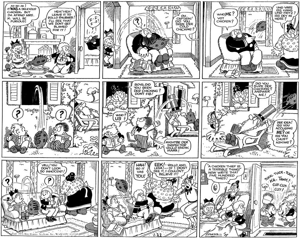 Monochrome photography OCR: M-M-M! IT WAS A DELICIOUS LA KA Y ISS HANS UND FRITZ ? ISS DEY IN HERE ? UND VARE ???! ???! LEAVE IT TO ROLLO RHUBARB I'LL SEETHAT WE DONT GET BLAMED FOR IT! CHICKENBUT WHO ME ? I'M AFRAID MRS. K. WILL BE FURIOUS! Z-z- z-z! OH CAPTAIN! DIO YOUER SEEN DER COLD CHICKING VOT CHICKEN ? 1I BOYSDID YOU SEEN DER CHICKING ? DON'T FIB! DID YOU SVIPE DER CHICKING ? ANSWER ME! WHO? US DER IDEA! ISS YOU ACCUSING ME? OR ISS YOU CHUST ASKING ? (MIGHTBE DER INSPECTOR VOULD KNOWMAMA ! VELL! YOU DON'T LOOK SO INNOCENT! ???! s IT VAS EEK!--ROLLO AND. LENA!---IF I DIDNT SEE ITI COULDN'T BELIEVE IT! "A CHICKEN THIEF IS A TERRIBLE THING!" NOW WRITE THAT FIVE HUNDRED TIMES! YOu! TUCK- TUCK- TUCK! KA- TAWK! CUT- CUT- CUT/ Cipr 199. Kin: Feater Sealicite. Is. Wiwil risht rewrs 1.32 Hnerr 39 M-M-M! IT WAS A DELICIOUS LA KA Y ISS HANS UND FRITZ ? ISS DEY IN HERE ? UND VARE ???! ???! LEAVE IT TO ROLLO RHUBARB I'LL SEETHAT WE DONT GET BLAMED FOR IT! CHICKENBUT WHO ME ? I'M AFRAID MRS. K. WILL BE FURIOUS! Z-z- z-z! OH CAPTAIN! DIO YOUER SEEN DER COLD CHICKING VOT CHICKEN ? 1I BOYSDID YOU SEEN DER CHICKING ? DON'T FIB! DID YOU SVIPE DER CHICKING ? ANSWER ME! WHO? US DER IDEA! ISS YOU ACCUSING ME? OR ISS YOU CHUST ASKING ? (MIGHTBE DER INSPECTOR VOULD KNOWMAMA ! VELL! YOU DON'T LOOK SO INNOCENT! ???! s IT VAS EEK!--ROLLO AND. LENA!---IF I DIDNT SEE ITI COULDN'T BELIEVE IT! "A CHICKEN THIEF IS A TERRIBLE THING!" NOW WRITE THAT FIVE HUNDRED TIMES! YOu! TUCK- TUCK- TUCK! KA- TAWK! CUT- CUT- CUT/ Cipr 199. Kin: Feater Sealicite. Is. Wiwil risht rewrs 1.32 Hnerr 39