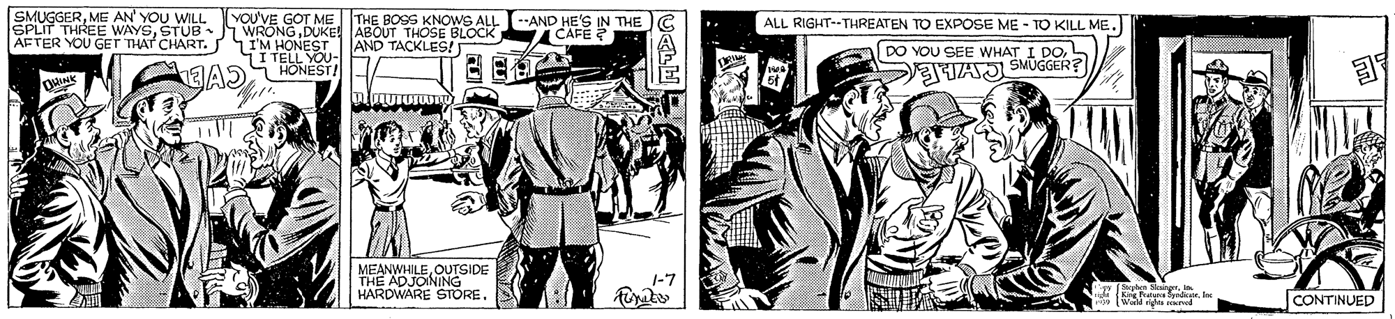 People OCR: SMUGGERME AN' YOU WILL YOU'VE GOT ME THE BOSS KNOWS ALL --AND HE'S IN THE CAFE ALL RIGHT--THREATEN TO EXPOSE ME - TO KILL ME. SPLIT THREE WAYSSTUB AFTER YOU GET THAT CHART. WRONGDUKE ABOUT THOSE BLOCK AND TACKLES! I'M HONEST T TELL YOU- EAS HONEST! DO YOU SEE WHAT I DOa TAJ SMUGGER? MEANWHILEOUTSIDE THE ADJONING HARDWARE STORE. CONTINUED SMUGGERME AN' YOU WILL YOU'VE GOT ME THE BOSS KNOWS ALL --AND HE'S IN THE CAFE ALL RIGHT--THREATEN TO EXPOSE ME - TO KILL ME. SPLIT THREE WAYSSTUB AFTER YOU GET THAT CHART. WRONGDUKE ABOUT THOSE BLOCK AND TACKLES! I'M HONEST T TELL YOU- EAS HONEST! DO YOU SEE WHAT I DOa TAJ SMUGGER? MEANWHILEOUTSIDE THE ADJONING HARDWARE STORE. CONTINUED