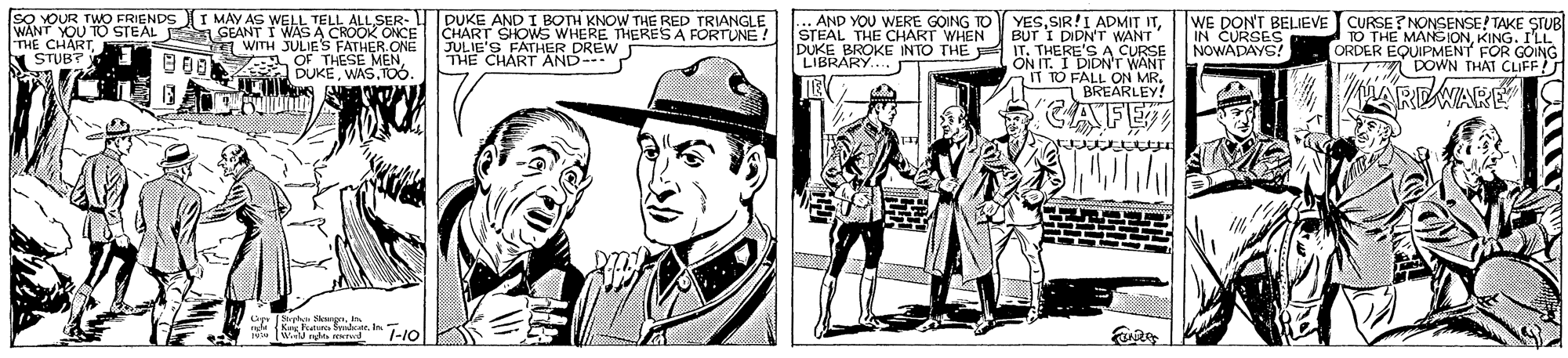 Art OCR: SO YOUR TWO FRIENDSI MAY AS WELL TELL ALL SER- WANT YOU TO STEAL S GEANT I WAS A CROOK ONCE E WITH JULIES FATHER. ONE A OF THESE MENWAS.To. PUKE AND I BOTH KNOW THE RED TRIANGLE CHART SHOWS WHERE THERESA FORTUNE ! JULIE'S FATHER DREW THE CHART AND- P ... AND YOU WERE GOING TO STEAL THE CHART WHEN DUKE YESWE DON'T BELIEVE CURSE? NONSENSE! TAKE STUB KING. ILL ORDER EQDJEN FOR GOING DOWN THAT CLIFF BUT I DIDN'T WANT IN TO THE THE CHART STUB? A CURSE IBRAPKE INTO THE T. 1 DIDN'T WANT THERE'S AC NOWADAES .... T TO FALL ON MR. BREARLEY! AREWARE CAFE T-10 SO YOUR TWO FRIENDSI MAY AS WELL TELL ALL SER- WANT YOU TO STEAL S GEANT I WAS A CROOK ONCE E WITH JULIES FATHER. ONE A OF THESE MENWAS.To. PUKE AND I BOTH KNOW THE RED TRIANGLE CHART SHOWS WHERE THERESA FORTUNE ! JULIE'S FATHER DREW THE CHART AND- P ... AND YOU WERE GOING TO STEAL THE CHART WHEN DUKE YESSIR!I ADMIT ITWE DON'T BELIEVE CURSE? NONSENSE! TAKE STUB KING. ILL ORDER EQDJEN FOR GOING DOWN THAT CLIFF BUT I DIDN'T WANT IN TO THE THE CHART STUB? A CURSE IBRAPKE INTO THE T. 1 DIDN'T WANT THERE'S AC NOWADAES .... T TO FALL ON MR. BREARLEY! AREWARE CAFE T-10