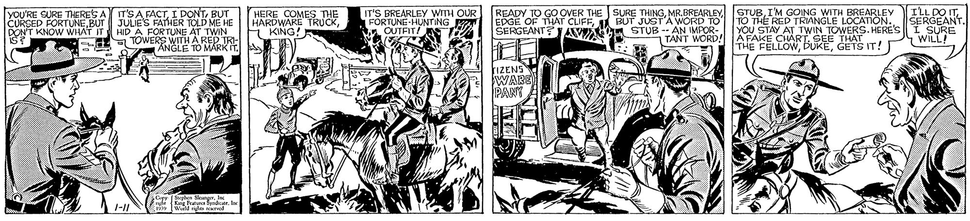 Illustration OCR: yoU'RE SURE THERES A IT'S A FACTBUT CURSED FORTUNEBUT JULIE'S FATHER TOLD ME HE AT TWIN FE TOWERS WITH A RED TRI- ANGLE TO MARK ITHERE COMES THE HARDWARE TRUCKE KING! 5 READY TO GO OVER THE SURE THINGI'M GOING WITH BREARLEY ILL DOm SERGEANT. TWIN TOWERS. HERE'S I SURE WILL IT'S BREARLEY WITH OUR EDGE OF THAT CIFFBUT JUST'A WORD TO SERGEANT? AV LA STUB -- AN IMPOR- TANT WORD! TO THE RED TRIANGLE LOCATION. YOU STAY AT AFAKE CHARLSEE TIS IT!I THE FELLOWFORTUNE-HUNTING W OUTEIT! DON'T KNOW WHAT IT HIDA FORTUNE rIZENS WARE yoU'RE SURE THERES A IT'S A FACTI DONTBUT CURSED FORTUNEBUT JULIE'S FATHER TOLD ME HE AT TWIN FE TOWERS WITH A RED TRI- ANGLE TO MARK ITHERE COMES THE HARDWARE TRUCKE KING! 5 READY TO GO OVER THE SURE THINGMR.BREARLEY STUBI'M GOING WITH BREARLEY ILL DOm SERGEANT. TWIN TOWERS. HERE'S I SURE WILL IT'S BREARLEY WITH OUR EDGE OF THAT CIFFBUT JUST'A WORD TO SERGEANT? AV LA STUB -- AN IMPOR- TANT WORD! TO THE RED TRIANGLE LOCATION. YOU STAY AT AFAKE CHARLSEE TIS IT!I THE FELLOWFORTUNE-HUNTING W OUTEIT! DON'T KNOW WHAT IT HIDA FORTUNE rIZENS WARE