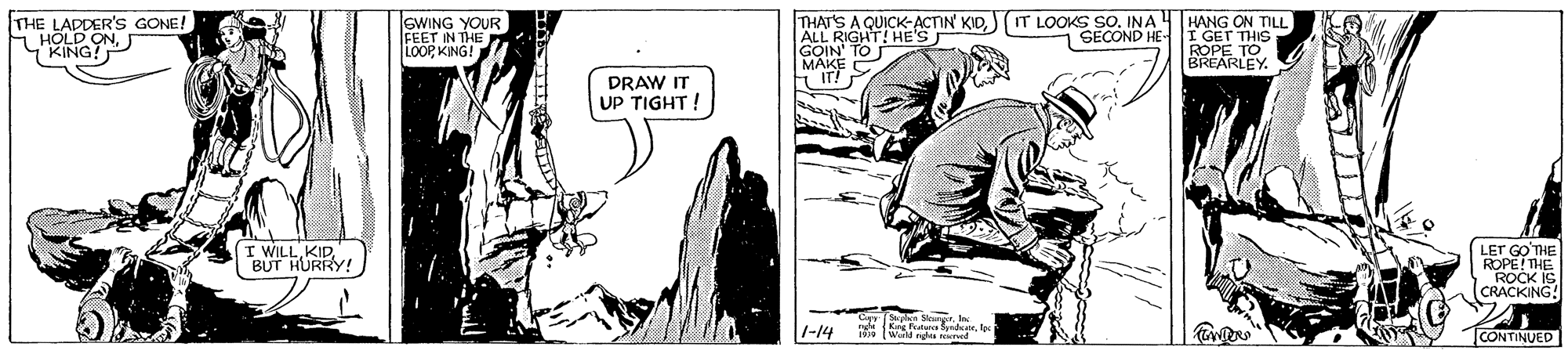 Illustration OCR: THE LADDER's GONE! H HOLD ONKING? SWING YOUR FEET IN THE P LoOP KING! THAT'S A QUICK-ACTIN' KIDALL RIGHT! HE'S GOIN' TO MAKE IT LOOKS SO. INA 4 HANG ON TILL I GET ROPE THIS BREARLEY 7 SECOND HE- DRAW IT UP TIGHT! I WILL.KIP. BUT HURRY! LET GO THE ROPEI?? ROCK IS CRACKING! 1-14 nde Kg Pna dales Warld gh ned CONTINUED THE LADDER's GONE! H HOLD ONKING? SWING YOUR FEET IN THE P LoOP KING! THAT'S A QUICK-ACTIN' KIDALL RIGHT! HE'S GOIN' TO MAKE IT LOOKS SO. INA 4 HANG ON TILL I GET ROPE THIS BREARLEY 7 SECOND HE- DRAW IT UP TIGHT! I WILL.KIP. BUT HURRY! LET GO THE ROPEI ?? ROCK IS CRACKING! 1-14 nde Kg Pna dales Warld gh ned CONTINUED