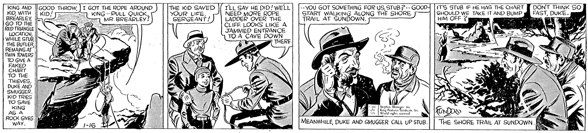 Newspaper OCR: I'LL SAY HE DID! WELL --YOU GOT SOMETHING FOR US STUB?.- GOODTS STUB IF HE HAS THE CHART DON'T THINK SO NEED MORE ROPE KING AND KIDWITH BRÉARLEYGO TO TH? RED TRIANGLE LOCATIONWHILE STUR THE BUTLER REMANS AT TWIN ROWERS TO GIVE A FAKED CHART TO THE THIEVESDUKE AND SMUGGERKID TRIES TO SAVE KING AS A GOOD THROWI GOT THE ROPE AROUND THE KID SAVED YOUR LIFESERGEANT! START WALKING ALONG THE SHORE SHOULD WE TAKE IT AND BUMP HIM OFF ? FASTDUKÉ. KID! KING PULL QUICK E MR. BREARLEY! ) LADDER OVER THE CLIFF LOOKS LIKE A JAMMED ENTRANCE 1 TO A CAVE DOWN THERE * Sgn n Krg Fatsto Sd. Wad oTwd FONDO ROCK GNES WAY. MEANWHILEDUKE AND SMUGGER CALL UP STUB. THE SHORE TRAIL AT SUNDOWN. 1-16 I'LL SAY HE DID! WELL --YOU GOT SOMETHING FOR US STUB?.- GOODTS STUB IF HE HAS THE CHART DON'T THINK SO NEED MORE ROPE KING AND KIDWITH BRÉARLEYGO TO TH? RED TRIANGLE LOCATIONWHILE STUR THE BUTLER REMANS AT TWIN ROWERS TO GIVE A FAKED CHART TO THE THIEVESDUKE AND SMUGGERKID TRIES TO SAVE KING AS A GOOD THROWI GOT THE ROPE AROUND THE KID SAVED YOUR LIFESERGEANT! START WALKING ALONG THE SHORE SHOULD WE TAKE IT AND BUMP HIM OFF ? FASTDUKÉ. KID! KING PULL QUICK E MR. BREARLEY! ) LADDER OVER THE CLIFF LOOKS LIKE A JAMMED ENTRANCE 1 TO A CAVE DOWN THERE * Sgn n Krg Fatsto Sd. Wad oTwd FONDO ROCK GNES WAY. MEANWHILEDUKE AND SMUGGER CALL UP STUB. THE SHORE TRAIL AT SUNDOWN. 1-16