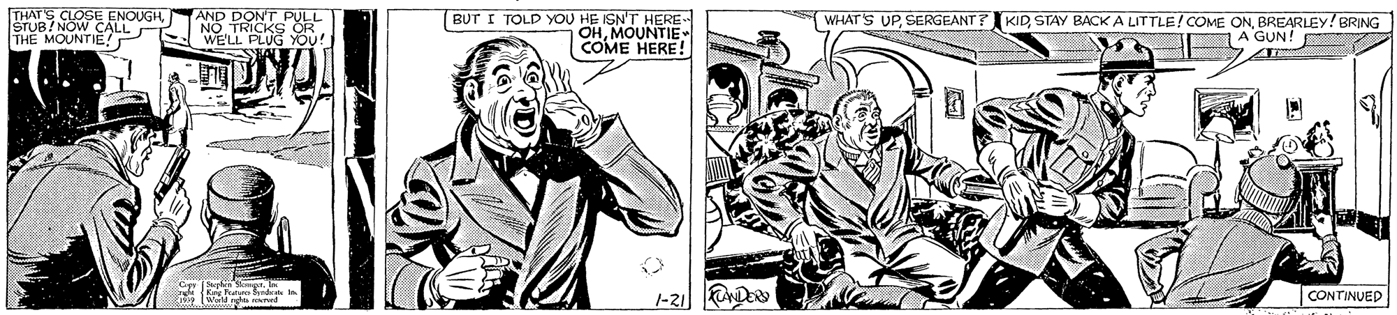 Style OCR: THATS CLOSE ENOUGHSTUB/ NOW CALL THE MOUNTIE! AND DONT PULL NO TRICKS S WE'LL PLUG YOU! BUT I TOLD YOU HE ISN'T HERE OHMOUNTIE- COME HERE! WHAT'S UPBREARLEY! BRING A GUN! |-21D Wand g rocrved CONTINUED THATS CLOSE ENOUGHSTUB/ NOW CALL THE MOUNTIE! AND DONT PULL NO TRICKS S WE'LL PLUG YOU! BUT I TOLD YOU HE ISN'T HERE OHMOUNTIE- COME HERE! WHAT'S UPSTAY BACK A LITTLE! COME ONBREARLEY! BRING A GUN! |-21D Wand g rocrved CONTINUED