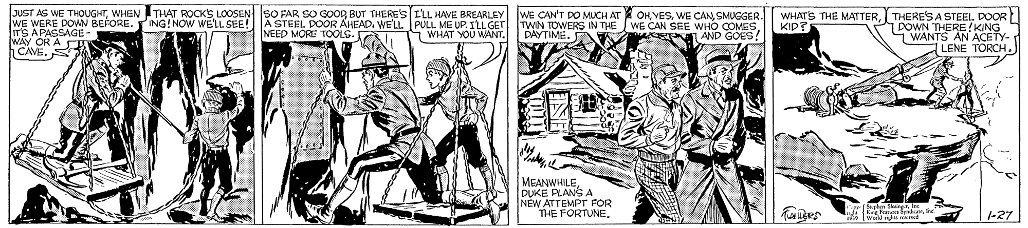 Illustration OCR: JUST AS WE THOUGHTWHEN ITHAT ROCK'S LOOSEN SO FAR SO GOOR BUT THERE'S ILL HAVE BREARLEY wE CAN'T DO MUCH AT WE WERE DOWN BEFORE. ING!NOW WELL SEE! A STEEL. DOOR AHEAD. WE'LL PULL ME UP. ILL GET ITS APASSAGE- WAY OR A CE CAVE. S OH VESSMUGGER. WE CAN SEE WHO K AND GOES! WHATS THE MATTERI THERE'S A STEEL DOOR 1 DOWN THERE KING WANTS AN ACETY- LENE TORCH. TWIN TOWERS IN THE DAYTIME. KID? NEED MORE TOOLS. WHAT YOU WANTDUKE PLANS A NEW ATTEMPT FOR THE FORTUNE. Taes ra SyndatIsc -27 JUST AS WE THOUGHTWHEN ITHAT ROCK'S LOOSEN SO FAR SO GOOR BUT THERE'S ILL HAVE BREARLEY wE CAN'T DO MUCH AT WE WERE DOWN BEFORE. ING!NOW WELL SEE! A STEEL. DOOR AHEAD. WE'LL PULL ME UP. ILL GET ITS APASSAGE- WAY OR A CE CAVE. S OH VESWE ÇANSMUGGER. WE CAN SEE WHO K AND GOES! WHATS THE MATTERI THERE'S A STEEL DOOR 1 DOWN THERE KING WANTS AN ACETY- LENE TORCH. TWIN TOWERS IN THE DAYTIME. KID? NEED MORE TOOLS. WHAT YOU WANTDUKE PLANS A NEW ATTEMPT FOR THE FORTUNE. Taes ra SyndatIsc -27