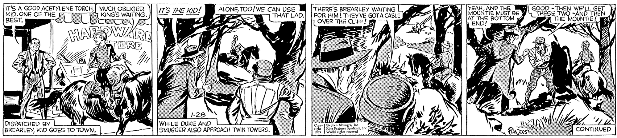 Art OCR: In'S A GOOD ACETYLENE TORCHMUCH OBLIGED KID. ONE OF THE BESTTOO!wE CAN USE THAT LAD. YEAHAND THE MOUNTIE MUST BE AT THE BOTTOM END! GOOD THEN WE'LL GET THESE TWO AND THEN THE MÓUNTIE! IT'S THE KID! THERE'S BREARLEY WAITING L FOR HIM! THEYVE GOTA CABLE h OVER THE CLIFF! 2UIT KING'S WAITING. HAR DWARE TORE 1-28 DISPATCHED BY BREARLEYKID GOES TO TOWN. WHILE DUKE AND SMUGGER ALSO APPROACH TWIN TOWERS. Pances CONTINUED In'S A GOOD ACETYLENE TORCHMUCH OBLIGED KID. ONE OF THE BESTTOO!wE CAN USE THAT LAD. YEAHAND THE MOUNTIE MUST BE AT THE BOTTOM END! GOOD THEN WE'LL GET THESE TWO AND THEN THE MÓUNTIE! IT'S THE KID! THERE'S BREARLEY WAITING L FOR HIM! THEYVE GOTA CABLE h OVER THE CLIFF! 2UIT KING'S WAITING. HAR DWARE TORE 1-28 DISPATCHED BY BREARLEYKID GOES TO TOWN. WHILE DUKE AND SMUGGER ALSO APPROACH TWIN TOWERS. Pances CONTINUED